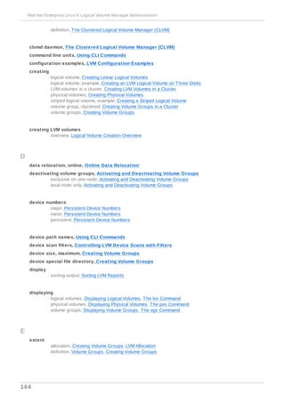 - definition, The Clustered Logical Volume Manager (CLVM)
clvmd daemon, The Clustered Logical Volume Manager (CLVM)
command line units, Using CLI Commands
configuration examples, LVM Configuration Examples
creating
- logical volume, Creating Linear Logical Volumes
- logical volume, example, Creating an LVM Logical Volume on Three Disks
- LVM volumes in a cluster, Creating LVM Volumes in a Cluster
- physical volumes, Creating Physical Volumes
- striped logical volume, example, Creating a Striped Logical Volume
- volume group, clustered, Creating Volume Groups in a Cluster
- volume groups, Creating Volume Groups
creating LVM volumes
- overview, Logical Volume Creation Overview
D
data relocation, online, Online Data Relocation
deactivating volume groups, Activating and Deactivating Volume Groups
- exclusive on one node, Activating and Deactivating Volume Groups
- local node only, Activating and Deactivating Volume Groups
device numbers
- major, Persistent Device Numbers
- minor, Persistent Device Numbers
- persistent, Persistent Device Numbers
device path names, Using CLI Commands
device scan filters, Controlling LVM Device Scans with Filters
device size, maximum, Creating Volume Groups
device special file directory, Creating Volume Groups
display
- sorting output, Sorting LVM Reports
displaying
- logical volumes, Displaying Logical Volumes, The lvs Command
- physical volumes, Displaying Physical Volumes, The pvs Command
- volume groups, Displaying Volume Groups, The vgs Command
E
extent
- allocation, Creating Volume Groups, LVM Allocation
- definition, Volume Groups, Creating Volume Groups
Red Hat Enterprise Linux 6 Logical Volume Manager Administration
144
 