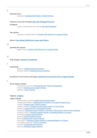 F
failed devices
- displaying, Displaying Information on Failed Devices
features, new and changed, New and Changed Features
feedback
- contact information for this manual, We Need Feedback!
file system
- growing on a logical volume, Growing a File System on a Logical Volume
filters, Controlling LVM Device Scans with Filters
G
growing file system
- logical volume, Growing a File System on a Logical Volume
H
help display, Using CLI Commands
I
initializing
- partitions, Initializing Physical Volumes
- physical volumes, Initializing Physical Volumes
Insufficient Free Extents message, Insufficient Free Extents for a Logical Volume
L
linear logical volume
- converting to mirrored, Changing Mirrored Volume Configuration
- creation, Creating Linear Logical Volumes
- definition, Linear Volumes
logging, Logging
logical volume
- administration, general, Logical Volume Administration
- changing parameters, Changing the Parameters of a Logical Volume Group
- creation, Creating Linear Logical Volumes
- creation example, Creating an LVM Logical Volume on Three Disks
- definition, Logical Volumes, LVM Logical Volumes
- displaying, Displaying Logical Volumes, Customized Reporting for LVM, The lvs Command
- exclusive access, Activating Logical Volumes on Individual Nodes in a Cluster
- extending, Growing Logical Volumes
- growing, Growing Logical Volumes
- linear, Creating Linear Logical Volumes
- local access, Activating Logical Volumes on Individual Nodes in a Cluster
- lvs display arguments, The lvs Command
- mirrored, Creating Mirrored Volumes
- reducing, Shrinking Logical Volumes
Index
145
 