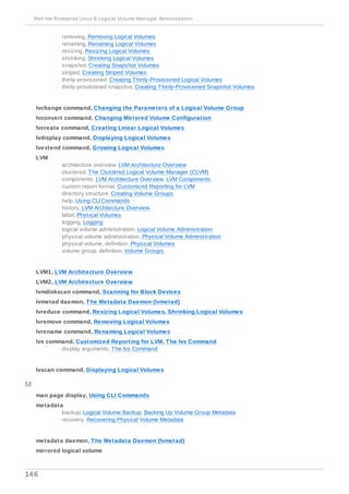 - removing, Removing Logical Volumes
- renaming, Renaming Logical Volumes
- resizing, Resizing Logical Volumes
- shrinking, Shrinking Logical Volumes
- snapshot, Creating Snapshot Volumes
- striped, Creating Striped Volumes
- thinly-provisioned, Creating Thinly-Provisioned Logical Volumes
- thinly-provisioned snapshot, Creating Thinly-Provisioned Snapshot Volumes
lvchange command, Changing the Parameters of a Logical Volume Group
lvconvert command, Changing Mirrored Volume Configuration
lvcreate command, Creating Linear Logical Volumes
lvdisplay command, Displaying Logical Volumes
lvextend command, Growing Logical Volumes
LVM
- architecture overview, LVM Architecture Overview
- clustered, The Clustered Logical Volume Manager (CLVM)
- components, LVM Architecture Overview, LVM Components
- custom report format, Customized Reporting for LVM
- directory structure, Creating Volume Groups
- help, Using CLI Commands
- history, LVM Architecture Overview
- label, Physical Volumes
- logging, Logging
- logical volume administration, Logical Volume Administration
- physical volume administration, Physical Volume Administration
- physical volume, definition, Physical Volumes
- volume group, definition, Volume Groups
LVM1, LVM Architecture Overview
LVM2, LVM Architecture Overview
lvmdiskscan command, Scanning for Block Devices
lvmetad daemon, The Metadata Daemon (lvmetad)
lvreduce command, Resizing Logical Volumes, Shrinking Logical Volumes
lvremove command, Removing Logical Volumes
lvrename command, Renaming Logical Volumes
lvs command, Customized Reporting for LVM, The lvs Command
- display arguments, The lvs Command
lvscan command, Displaying Logical Volumes
M
man page display, Using CLI Commands
metadata
- backup, Logical Volume Backup, Backing Up Volume Group Metadata
- recovery, Recovering Physical Volume Metadata
metadata daemon, The Metadata Daemon (lvmetad)
mirrored logical volume
Red Hat Enterprise Linux 6 Logical Volume Manager Administration
146
 