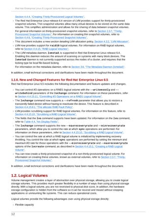 Section 4.4.4, “Creating Thinly-Provisioned Logical Volumes”.
The Red Hat Enterprise Linux release 6.4 version of LVM provides support for thinly-provisioned
snapshot volumes. Thin snapshot volumes allow many virtual devices to be stored on the same data
volume. This simplifies administration and allows for the sharing of data between snapshot volumes.
For general information on thinly-provisioned snapshot volumes, refer to Section 2.3.7, “Thinly-
Provisioned Snapshot Volumes”. For information on creating thin snapshot volumes, refer to
Section 4.4.6, “Creating Thinly-Provisioned Snapshot Volumes”.
This document includes a new section detailing LVM allocation policy, Section 4.3.2, “LVM Allocation”.
LVM now provides support for raid10 logical volumes. For information on RAID logical volumes,
refer to Section 4.4.15, “RAID Logical Volumes”.
The LVM metadata daemon, lvmetad, is supported in Red Hat Enterprise Linux release 6.4.
Enabling this daemon reduces the amount of scanning on systems with many block devices. The
lvmetad daemon is not currently supported across the nodes of a cluster, and requires that the
locking type be local file-based locking.
For information on the metadata daemon, refer to Section 3.6, “The Metadata Daemon (lvmetad)”.
In addition, small technical corrections and clarifications have been made throughout the document.
1.1.6. New and Changed Features for Red Hat Enterprise Linux 6.5
Red Hat Enterprise Linux 6.5 includes the following documentation and feature updates and changes.
You can control I/O operations on a RAID1 logical volume with the --writemostly and --
writebehind parameters of the lvchange command. For information on these parameters, refer
to Section 4.4.15.11, “Controlling I/O Operations on a RAID1 Logical Volume”.
The lvchange command now supports a --refresh parameter that allows you to restore a
transiently failed device without having to reactivate the device. This feature is described in
Section 4.4.15.8.1, “The allocate RAID Fault Policy”.
LVM provides scrubbing support for RAID logical volumes. For information on this feature, refer to
Section 4.4.15.10, “Scrubbing a RAID Logical Volume”.
The fields that the lvs command supports have been updated. For information on the lvs command,
refer to Table 4.4, “lvs Display Fields”.
The lvchange command supports the new --maxrecoveryrate and --minrecoveryrate
parameters, which allow you to control the rate at which sync operations are performed. For
information on these parameters, refer to Section 4.4.15.10, “Scrubbing a RAID Logical Volume”.
You can control the rate at which a RAID logical volume is initialized by implementing recovery
throttling. You control the rate at which sync operations are performed by setting the minimum and
maximum I/O rate for those operations with the --minrecoveryrate and --maxrecoveryrate
options of the lvcreate command, as described in Section 4.4.15.1, “Creating a RAID Logical
Volume”.
You can now create a thinly-provisioned snapshot of a non-thinly-provisioned logical volume. For
information on creating these volumes, known as external volumes, refer to Section 2.3.7, “Thinly-
Provisioned Snapshot Volumes”.
In addition, small technical corrections and clarifications have been made throughout the document.
1.2. Logical Volumes
Volume management creates a layer of abstraction over physical storage, allowing you to create logical
storage volumes. This provides much greater flexibility in a number of ways than using physical storage
directly. With a logical volume, you are not restricted to physical disk sizes. In addition, the hardware
storage configuration is hidden from the software so it can be resized and moved without stopping
applications or unmounting file systems. This can reduce operational costs.
Logical volumes provide the following advantages over using physical storage directly:
Flexible capacity
Red Hat Enterprise Linux 6 Logical Volume Manager Administration
12
 