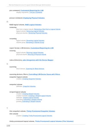 pvs command, Customized Reporting for LVM
- display arguments, The pvs Command
pvscan command, Displaying Physical Volumes
R
RAID logical volume, RAID Logical Volumes
removing
- disk from a logical volume, Removing a Disk from a Logical Volume
- logical volume, Removing Logical Volumes
- physical volumes, Removing Physical Volumes
renaming
- logical volume, Renaming Logical Volumes
- volume group, Renaming a Volume Group
report format, LVM devices, Customized Reporting for LVM
resizing
- logical volume, Resizing Logical Volumes
- physical volume, Resizing a Physical Volume
rules.d directory, udev Integration with the Device Mapper
S
scanning
- block devices, Scanning for Block Devices
scanning devices, filters, Controlling LVM Device Scans with Filters
snapshot logical volume
- creation, Creating Snapshot Volumes
snapshot volume
- definition, Snapshot Volumes
striped logical volume
- creation, Creating Striped Volumes
- creation example, Creating a Striped Logical Volume
- definition, Striped Logical Volumes
- extending, Extending a Striped Volume
- growing, Extending a Striped Volume
T
thin snapshot volume, Thinly-Provisioned Snapshot Volumes
thin volume
- creation, Creating Thinly-Provisioned Logical Volumes
thinly-provisioned logical volume, Thinly-Provisioned Logical Volumes (Thin Volumes)
Red Hat Enterprise Linux 6 Logical Volume Manager Administration
148
 