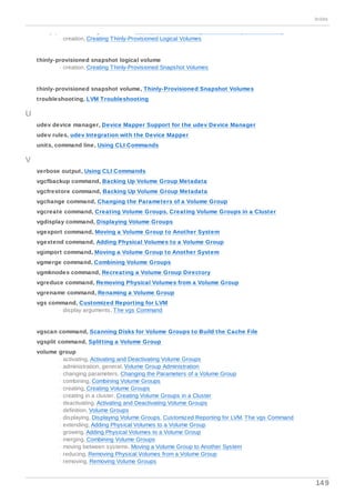 thinly-provisioned logical volume, Thinly-Provisioned Logical Volumes (Thin Volumes)
- creation, Creating Thinly-Provisioned Logical Volumes
thinly-provisioned snapshot logical volume
- creation, Creating Thinly-Provisioned Snapshot Volumes
thinly-provisioned snapshot volume, Thinly-Provisioned Snapshot Volumes
troubleshooting, LVM Troubleshooting
U
udev device manager, Device Mapper Support for the udev Device Manager
udev rules, udev Integration with the Device Mapper
units, command line, Using CLI Commands
V
verbose output, Using CLI Commands
vgcfbackup command, Backing Up Volume Group Metadata
vgcfrestore command, Backing Up Volume Group Metadata
vgchange command, Changing the Parameters of a Volume Group
vgcreate command, Creating Volume Groups, Creating Volume Groups in a Cluster
vgdisplay command, Displaying Volume Groups
vgexport command, Moving a Volume Group to Another System
vgextend command, Adding Physical Volumes to a Volume Group
vgimport command, Moving a Volume Group to Another System
vgmerge command, Combining Volume Groups
vgmknodes command, Recreating a Volume Group Directory
vgreduce command, Removing Physical Volumes from a Volume Group
vgrename command, Renaming a Volume Group
vgs command, Customized Reporting for LVM
- display arguments, The vgs Command
vgscan command, Scanning Disks for Volume Groups to Build the Cache File
vgsplit command, Splitting a Volume Group
volume group
- activating, Activating and Deactivating Volume Groups
- administration, general, Volume Group Administration
- changing parameters, Changing the Parameters of a Volume Group
- combining, Combining Volume Groups
- creating, Creating Volume Groups
- creating in a cluster, Creating Volume Groups in a Cluster
- deactivating, Activating and Deactivating Volume Groups
- definition, Volume Groups
- displaying, Displaying Volume Groups, Customized Reporting for LVM, The vgs Command
- extending, Adding Physical Volumes to a Volume Group
- growing, Adding Physical Volumes to a Volume Group
- merging, Combining Volume Groups
- moving between systems, Moving a Volume Group to Another System
- reducing, Removing Physical Volumes from a Volume Group
- removing, Removing Volume Groups
Index
149
 