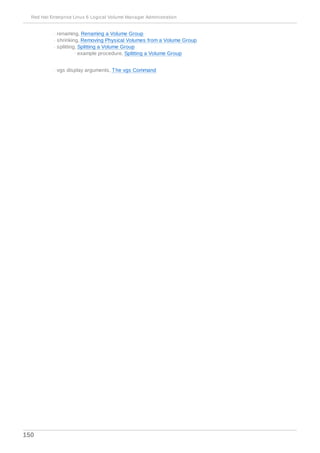 - renaming, Renaming a Volume Group
- shrinking, Removing Physical Volumes from a Volume Group
- splitting, Splitting a Volume Group
- example procedure, Splitting a Volume Group
- vgs display arguments, The vgs Command
Red Hat Enterprise Linux 6 Logical Volume Manager Administration
150
 