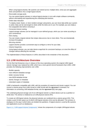 When using logical volumes, file systems can extend across multiple disks, since you can aggregate
disks and partitions into a single logical volume.
Resizeable storage pools
You can extend logical volumes or reduce logical volumes in size with simple software commands,
without reformatting and repartitioning the underlying disk devices.
Online data relocation
To deploy newer, faster, or more resilient storage subsystems, you can move data while your system
is active. Data can be rearranged on disks while the disks are in use. For example, you can empty a
hot-swappable disk before removing it.
Convenient device naming
Logical storage volumes can be managed in user-defined groups, which you can name according to
your convenience.
Disk striping
You can create a logical volume that stripes data across two or more disks. This can dramatically
increase throughput.
Mirroring volumes
Logical volumes provide a convenient way to configure a mirror for your data.
Volume Snapshots
Using logical volumes, you can take device snapshots for consistent backups or to test the effect of
changes without affecting the real data.
The implementation of these features in LVM is described in the remainder of this document.
1.3. LVM Architecture Overview
For the Red Hat Enterprise Linux 4 release of the Linux operating system, the original LVM1 logical
volume manager was replaced by LVM2, which has a more generic kernel framework than LVM1. LVM2
provides the following improvements over LVM1:
flexible capacity
more efficient metadata storage
better recovery format
new ASCII metadata format
atomic changes to metadata
redundant copies of metadata
LVM2 is backwards compatible with LVM1, with the exception of snapshot and cluster support. You can
convert a volume group from LVM1 format to LVM2 format with the vgconvert command. For
information on converting LVM metadata format, see the vgconvert(8) man page.
The underlying physical storage unit of an LVM logical volume is a block device such as a partition or
whole disk. This device is initialized as an LVM physical volume (PV).
To create an LVM logical volume, the physical volumes are combined into a volume group (VG). This
creates a pool of disk space out of which LVM logical volumes (LVs) can be allocated. This process is
analogous to the way in which disks are divided into partitions. A logical volume is used by file systems
and applications (such as databases).
Figure 1.1, “LVM Logical Volume Components” shows the components of a simple LVM logical volume:
Chapter 1. The LVM Logical Volume Manager
13
 