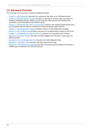 1.5. Document Overview
This remainder of this document includes the following chapters:
Chapter 2, LVM Components describes the components that make up an LVM logical volume.
Chapter 3, LVM Administration Overview provides an overview of the basic steps you perform to
configure LVM logical volumes, whether you are using the LVM Command Line Interface (CLI)
commands or the LVM Graphical User Interface (GUI).
Chapter 4, LVM Administration with CLI Commands summarizes the individual administrative tasks
you can perform with the LVM CLI commands to create and maintain logical volumes.
Chapter 5, LVM Configuration Examples provides a variety of LVM configuration examples.
Chapter 6, LVM Troubleshooting provides instructions for troubleshooting a variety of LVM issues.
Chapter 7, LVM Administration with the LVM GUI summarizes the operating of the LVM GUI.
Appendix A, The Device Mapper describes the Device Mapper that LVM uses to map logical and
physical volumes.
Appendix B, The LVM Configuration Files describes the LVM configuration files.
Appendix C, LVM Object Tags describes LVM object tags and host tags.
Appendix D, LVM Volume Group Metadata describes LVM volume group metadata, and includes a
sample copy of metadata for an LVM volume group.
Red Hat Enterprise Linux 6 Logical Volume Manager Administration
16
 