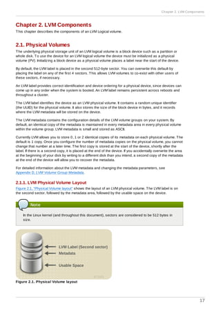 Chapter 2. LVM Components
This chapter describes the components of an LVM Logical volume.
2.1. Physical Volumes
The underlying physical storage unit of an LVM logical volume is a block device such as a partition or
whole disk. To use the device for an LVM logical volume the device must be initialized as a physical
volume (PV). Initializing a block device as a physical volume places a label near the start of the device.
By default, the LVM label is placed in the second 512-byte sector. You can overwrite this default by
placing the label on any of the first 4 sectors. This allows LVM volumes to co-exist with other users of
these sectors, if necessary.
An LVM label provides correct identification and device ordering for a physical device, since devices can
come up in any order when the system is booted. An LVM label remains persistent across reboots and
throughout a cluster.
The LVM label identifies the device as an LVM physical volume. It contains a random unique identifier
(the UUID) for the physical volume. It also stores the size of the block device in bytes, and it records
where the LVM metadata will be stored on the device.
The LVM metadata contains the configuration details of the LVM volume groups on your system. By
default, an identical copy of the metadata is maintained in every metadata area in every physical volume
within the volume group. LVM metadata is small and stored as ASCII.
Currently LVM allows you to store 0, 1 or 2 identical copies of its metadata on each physical volume. The
default is 1 copy. Once you configure the number of metadata copies on the physical volume, you cannot
change that number at a later time. The first copy is stored at the start of the device, shortly after the
label. If there is a second copy, it is placed at the end of the device. If you accidentally overwrite the area
at the beginning of your disk by writing to a different disk than you intend, a second copy of the metadata
at the end of the device will allow you to recover the metadata.
For detailed information about the LVM metadata and changing the metadata parameters, see
Appendix D, LVM Volume Group Metadata.
2.1.1. LVM Physical Volume Layout
Figure 2.1, “Physical Volume layout” shows the layout of an LVM physical volume. The LVM label is on
the second sector, followed by the metadata area, followed by the usable space on the device.
Note
In the Linux kernel (and throughout this document), sectors are considered to be 512 bytes in
size.
Figure 2.1. Physical Volume layout
Chapter 2. LVM Components
17
 