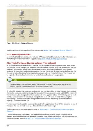 Figure 2.6. Mirrored Logical Volume
For information on creating and modifying mirrors, see Section 4.4.3, “Creating Mirrored Volumes”.
2.3.4. RAID Logical Volumes
As of the Red Hat Enterprise Linux 6.3 release, LVM supports RAID logical volumes. For information on
the RAID implementations that LVM supports, see Section 4.4.15, “RAID Logical Volumes”.
2.3.5. Thinly-Provisioned Logical Volumes (Thin Volumes)
As of the Red Hat Enterprise Linux 6.4 release, logical volumes can be thinly provisioned. This allows
you to create logical volumes that are larger than the available extents. Using thin provisioning, you can
manage a storage pool of free space, known as a thin pool, which can be allocated to an arbitrary
number of devices when needed by applications. You can then create devices that can be bound to the
thin pool for later allocation when an application actually writes to the logical volume. The thin pool can
be expanded dynamically when needed for cost-effective allocation of storage space.
Note
Thin volumes are not supported across the nodes in a cluster. The thin pool and all its thin
volumes must be exclusively activated on only one cluster node.
By using thin provisioning, a storage administrator can over-commit the physical storage, often avoiding
the need to purchase additional storage. For example, if ten users each request a 100GB file system for
their application, the storage administrator can create what appears to be a 100GB file system for each
user but which is backed by less actual storage that is used only when needed. When using thin
provisioning, it is important that the storage administrator monitor the storage pool and add more
capacity if it starts to become full.
To make sure that all available space can be used, LVM supports data discard. This allows for re-use of
the space that was formerly used by a discarded file or other block range.
For information on creating thin volumes, refer to Section 4.4.4, “Creating Thinly-Provisioned Logical
Volumes”.
Thin volumes provide support for a new implementation of copy-on-write (COW) snapshot logical
volumes, which allow many virtual devices to share the same data in the thin pool. For information on thin
snapsnot volumes, refer to Section 2.3.7, “Thinly-Provisioned Snapshot Volumes”.
Red Hat Enterprise Linux 6 Logical Volume Manager Administration
22
 