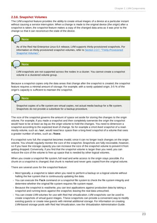 2.3.6. Snapshot Volumes
The LVM snapshot feature provides the ability to create virtual images of a device at a particular instant
without causing a service interruption. When a change is made to the original device (the origin) after a
snapshot is taken, the snapshot feature makes a copy of the changed data area as it was prior to the
change so that it can reconstruct the state of the device.
Note
As of the Red Hat Enterprise Linux 6.4 release, LVM supports thinly-provisioned snapshots. For
information on thinly provisioned snapshot volumes, refer to Section 2.3.7, “Thinly-Provisioned
Snapshot Volumes”.
Note
LVM snapshots are not supported across the nodes in a cluster. You cannot create a snapshot
volume in a clustered volume group.
Because a snapshot copies only the data areas that change after the snapshot is created, the snapshot
feature requires a minimal amount of storage. For example, with a rarely updated origin, 3-5 % of the
origin's capacity is sufficient to maintain the snapshot.
Note
Snapshot copies of a file system are virtual copies, not actual media backup for a file system.
Snapshots do not provide a substitute for a backup procedure.
The size of the snapshot governs the amount of space set aside for storing the changes to the origin
volume. For example, if you made a snapshot and then completely overwrote the origin the snapshot
would have to be at least as big as the origin volume to hold the changes. You need to dimension a
snapshot according to the expected level of change. So for example a short-lived snapshot of a read-
mostly volume, such as /usr, would need less space than a long-lived snapshot of a volume that sees
a greater number of writes, such as /home.
If a snapshot runs full, the snapshot becomes invalid, since it can no longer track changes on the origin
volume. You should regularly monitor the size of the snapshot. Snapshots are fully resizeable, however,
so if you have the storage capacity you can increase the size of the snapshot volume to prevent it from
getting dropped. Conversely, if you find that the snapshot volume is larger than you need, you can
reduce the size of the volume to free up space that is needed by other logical volumes.
When you create a snapshot file system, full read and write access to the origin stays possible. If a
chunk on a snapshot is changed, that chunk is marked and never gets copied from the original volume.
There are several uses for the snapshot feature:
Most typically, a snapshot is taken when you need to perform a backup on a logical volume without
halting the live system that is continuously updating the data.
You can execute the fsck command on a snapshot file system to check the file system integrity and
determine whether the original file system requires file system repair.
Because the snapshot is read/write, you can test applications against production data by taking a
snapshot and running tests against the snapshot, leaving the real data untouched.
You can create LVM volumes for use with Red Hat virtualization. LVM snapshots can be used to
create snapshots of virtual guest images. These snapshots can provide a convenient way to modify
existing guests or create new guests with minimal additional storage. For information on creating
LVM-based storage pools with Red Hat Virtualization, see the Virtualization Administration Guide.
Chapter 2. LVM Components
23
 