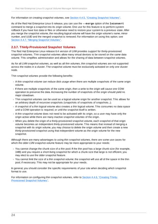 For information on creating snapshot volumes, see Section 4.4.5, “Creating Snapshot Volumes”.
As of the Red Hat Enterprise Linux 6 release, you can use the --merge option of the lvconvert
command to merge a snapshot into its origin volume. One use for this feature is to perform system
rollback if you have lost data or files or otherwise need to restore your system to a previous state. After
you merge the snapshot volume, the resulting logical volume will have the origin volume's name, minor
number, and UUID and the merged snapshot is removed. For information on using this option, see
Section 4.4.7, “Merging Snapshot Volumes”.
2.3.7. Thinly-Provisioned Snapshot Volumes
The Red Hat Enterprise Linux release 6.4 version of LVM provides support for thinly-provisioned
snapshot volumes. Thin snapshot volumes allow many virtual devices to be stored on the same data
volume. This simplifies administration and allows for the sharing of data between snapshot volumes.
As for all LVM snapshot volumes, as well as all thin volumes, thin snapshot volumes are not supported
across the nodes in a cluster. The snapshot volume must be exclusively activated on only one cluster
node.
Thin snapshot volumes provide the following benefits:
A thin snapshot volume can reduce disk usage when there are multiple snapshots of the same origin
volume.
If there are multiple snapshots of the same origin, then a write to the origin will cause one COW
operation to preserve the data. Increasing the number of snapshots of the origin should yield no
major slowdown.
Thin snapshot volumes can be used as a logical volume origin for another snapshot. This allows for
an arbitrary depth of recursive snapshots (snapshots of snapshots of snapshots...).
A snapshot of a thin logical volume also creates a thin logical volume. This consumes no data space
until a COW operation is required, or until the snapshot itself is written.
A thin snapshot volume does not need to be activated with its origin, so a user may have only the
origin active while there are many inactive snapshot volumes of the origin.
When you delete the origin of a thinly-provisioned snapshot volume, each snapshot of that origin
volume becomes an independent thinly-provisioned volume. This means that instead of merging a
snapshot with its origin volume, you may choose to delete the origin volume and then create a new
thinly-provisioned snapshot using that independent volume as the origin volume for the new
snapshot.
Although there are many advantages to using thin snapshot volumes, there are some use cases for
which the older LVM snapshot volume feature may be more appropriate to your needs:
You cannot change the chunk size of a thin pool. If the thin pool has a large chunk size (for example,
1MB) and you require a short-living snapshot for which a chunk size that large is not efficient, you
may elect to use the older snapshot feature.
You cannot limit the size of a thin snapshot volume; the snapshot will use all of the space in the thin
pool, if necessary. This may not be appropriate for your needs.
In general, you should consider the specific requirements of your site when deciding which snapshot
format to use.
For information on configuring thin snapshot volumes, refer to Section 4.4.6, “Creating Thinly-
Provisioned Snapshot Volumes”.
Red Hat Enterprise Linux 6 Logical Volume Manager Administration
24
 