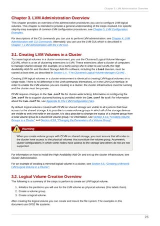 Chapter 3. LVM Administration Overview
This chapter provides an overview of the administrative procedures you use to configure LVM logical
volumes. This chapter is intended to provide a general understanding of the steps involved. For specific
step-by-step examples of common LVM configuration procedures, see Chapter 5, LVM Configuration
Examples.
For descriptions of the CLI commands you can use to perform LVM administration, see Chapter 4, LVM
Administration with CLI Commands. Alternately, you can use the LVM GUI, which is described in
Chapter 7, LVM Administration with the LVM GUI.
3.1. Creating LVM Volumes in a Cluster
To create logical volumes in a cluster environment, you use the Clustered Logical Volume Manager
(CLVM), which is a set of clustering extensions to LVM. These extensions allow a cluster of computers
to manage shared storage (for example, on a SAN) using LVM. In order to use CLVM, the High
Availability Add-On and Resilient Storage Add-On software, including the clvmd daemon, must be
started at boot time, as described in Section 1.4, “The Clustered Logical Volume Manager (CLVM)”.
Creating LVM logical volumes in a cluster environment is identical to creating LVM logical volumes on a
single node. There is no difference in the LVM commands themselves, or in the LVM GUI interface. In
order to enable the LVM volumes you are creating in a cluster, the cluster infrastructure must be running
and the cluster must be quorate.
CLVM requires changes to the lvm.conf file for cluster-wide locking. Information on configuring the
lvm.conf file to support clustered locking is provided within the lvm.conf file itself. For information
about the lvm.conf file, see Appendix B, The LVM Configuration Files.
By default, logical volumes created with CLVM on shared storage are visible to all systems that have
access to the shared storage. It is possible to create volume groups in which all of the storage devices
are visible to only one node in the cluster. It is also possible to change the status of a volume group from
a local volume group to a clustered volume group. For information, see Section 4.3.3, “Creating Volume
Groups in a Cluster” and Section 4.3.8, “Changing the Parameters of a Volume Group”
Warning
When you create volume groups with CLVM on shared storage, you must ensure that all nodes in
the cluster have access to the physical volumes that constitute the volume group. Asymmetric
cluster configurations in which some nodes have access to the storage and others do not are not
supported.
For information on how to install the High Availability Add-On and set up the cluster infrastructure, see
Cluster Administration.
For an example of creating a mirrored logical volume in a cluster, see Section 5.5, “Creating a Mirrored
LVM Logical Volume in a Cluster”.
3.2. Logical Volume Creation Overview
The following is a summary of the steps to perform to create an LVM logical volume.
1. Initialize the partitions you will use for the LVM volume as physical volumes (this labels them).
2. Create a volume group.
3. Create a logical volume.
After creating the logical volume you can create and mount the file system. The examples in this
document use GFS2 file systems.
Chapter 3. LVM Administration Overview
25
 