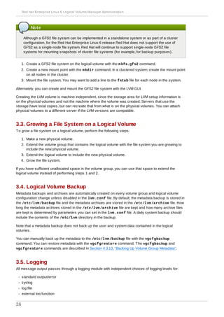 Note
Although a GFS2 file system can be implemented in a standalone system or as part of a cluster
configuration, for the Red Hat Enterprise Linux 6 release Red Hat does not support the use of
GFS2 as a single-node file system. Red Hat will continue to support single-node GFS2 file
systems for mounting snapshots of cluster file systems (for example, for backup purposes).
1. Create a GFS2 file system on the logical volume with the mkfs.gfs2 command.
2. Create a new mount point with the mkdir command. In a clustered system, create the mount point
on all nodes in the cluster.
3. Mount the file system. You may want to add a line to the fstab file for each node in the system.
Alternately, you can create and mount the GFS2 file system with the LVM GUI.
Creating the LVM volume is machine independent, since the storage area for LVM setup information is
on the physical volumes and not the machine where the volume was created. Servers that use the
storage have local copies, but can recreate that from what is on the physical volumes. You can attach
physical volumes to a different server if the LVM versions are compatible.
3.3. Growing a File System on a Logical Volume
To grow a file system on a logical volume, perform the following steps:
1. Make a new physical volume.
2. Extend the volume group that contains the logical volume with the file system you are growing to
include the new physical volume.
3. Extend the logical volume to include the new physical volume.
4. Grow the file system.
If you have sufficient unallocated space in the volume group, you can use that space to extend the
logical volume instead of performing steps 1 and 2.
3.4. Logical Volume Backup
Metadata backups and archives are automatically created on every volume group and logical volume
configuration change unless disabled in the lvm.conf file. By default, the metadata backup is stored in
the /etc/lvm/backup file and the metadata archives are stored in the /etc/lvm/archive file. How
long the metadata archives stored in the /etc/lvm/archive file are kept and how many archive files
are kept is determined by parameters you can set in the lvm.conf file. A daily system backup should
include the contents of the /etc/lvm directory in the backup.
Note that a metadata backup does not back up the user and system data contained in the logical
volumes.
You can manually back up the metadata to the /etc/lvm/backup file with the vgcfgbackup
command. You can restore metadata with the vgcfgrestore command. The vgcfgbackup and
vgcfgrestore commands are described in Section 4.3.13, “Backing Up Volume Group Metadata”.
3.5. Logging
All message output passes through a logging module with independent choices of logging levels for:
standard output/error
syslog
log file
external log function
Red Hat Enterprise Linux 6 Logical Volume Manager Administration
26
 
