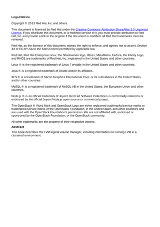 Legal Notice
Copyright © 2013 Red Hat, Inc. and others.
This document is licensed by Red Hat under the Creative Commons Attribution-ShareAlike 3.0 Unported
License. If you distribute this document, or a modified version of it, you must provide attribution to Red
Hat, Inc. and provide a link to the original. If the document is modified, all Red Hat trademarks must be
removed.
Red Hat, as the licensor of this document, waives the right to enforce, and agrees not to assert, Section
4d of CC-BY-SA to the fullest extent permitted by applicable law.
Red Hat, Red Hat Enterprise Linux, the Shadowman logo, JBoss, MetaMatrix, Fedora, the Infinity Logo,
and RHCE are trademarks of Red Hat, Inc., registered in the United States and other countries.
Linux ® is the registered trademark of Linus Torvalds in the United States and other countries.
Java ® is a registered trademark of Oracle and/or its affiliates.
XFS ® is a trademark of Silicon Graphics International Corp. or its subsidiaries in the United States
and/or other countries.
MySQL ® is a registered trademark of MySQL AB in the United States, the European Union and other
countries.
Node.js ® is an official trademark of Joyent. Red Hat Software Collections is not formally related to or
endorsed by the official Joyent Node.js open source or commercial project.
The OpenStack ® Word Mark and OpenStack Logo are either registered trademarks/service marks or
trademarks/service marks of the OpenStack Foundation, in the United States and other countries and
are used with the OpenStack Foundation's permission. We are not affiliated with, endorsed or
sponsored by the OpenStack Foundation, or the OpenStack community.
All other trademarks are the property of their respective owners.
Abstract
This book describes the LVM logical volume manager, including information on running LVM in a
clustered environment.
 