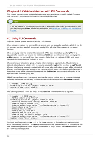 Chapter 4. LVM Administration with CLI Commands
This chapter summarizes the individual administrative tasks you can perform with the LVM Command
Line Interface (CLI) commands to create and maintain logical volumes.
Note
If you are creating or modifying an LVM volume for a clustered environment, you must ensure that
you are running the clvmd daemon. For information, see Section 3.1, “Creating LVM Volumes in a
Cluster”.
4.1. Using CLI Commands
There are several general features of all LVM CLI commands.
When sizes are required in a command line argument, units can always be specified explicitly. If you do
not specify a unit, then a default is assumed, usually KB or MB. LVM CLI commands do not accept
fractions.
When specifying units in a command line argument, LVM is case-insensitive; specifying M or m is
equivalent, for example, and powers of 2 (multiples of 1024) are used. However, when specifying the --
units argument in a command, lower-case indicates that units are in multiples of 1024 while upper-
case indicates that units are in multiples of 1000.
Where commands take volume group or logical volume names as arguments, the full path name is
optional. A logical volume called lvol0 in a volume group called vg0 can be specified as vg0/lvol0.
Where a list of volume groups is required but is left empty, a list of all volume groups will be substituted.
Where a list of logical volumes is required but a volume group is given, a list of all the logical volumes in
that volume group will be substituted. For example, the lvdisplay vg0 command will display all the
logical volumes in volume group vg0.
All LVM commands accept a -v argument, which can be entered multiple times to increase the output
verbosity. For example, the following examples shows the default output of the lvcreate command.
# lvcreate -L 50MB new_vg
Rounding up size to full physical extent 52.00 MB
Logical volume "lvol0" created
The following command shows the output of the lvcreate command with the -v argument.
# lvcreate -v -L 50MB new_vg
Finding volume group "new_vg"
Rounding up size to full physical extent 52.00 MB
Archiving volume group "new_vg" metadata (seqno 4).
Creating logical volume lvol0
Creating volume group backup "/etc/lvm/backup/new_vg" (seqno 5).
Found volume group "new_vg"
Creating new_vg-lvol0
Loading new_vg-lvol0 table
Resuming new_vg-lvol0 (253:2)
Clearing start of logical volume "lvol0"
Creating volume group backup "/etc/lvm/backup/new_vg" (seqno 5).
Logical volume "lvol0" created
You could also have used the -vv, -vvv or the -vvvv argument to display increasingly more details
about the command execution. The -vvvv argument provides the maximum amount of information at this
time. The following example shows only the first few lines of output for the lvcreate command with
the -vvvv argument specified.
Red Hat Enterprise Linux 6 Logical Volume Manager Administration
28
 