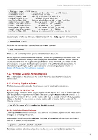 # lvcreate -vvvv -L 50MB new_vg
#lvmcmdline.c:913 Processing: lvcreate -vvvv -L 50MB new_vg
#lvmcmdline.c:916 O_DIRECT will be used
#config/config.c:864 Setting global/locking_type to 1
#locking/locking.c:138 File-based locking selected.
#config/config.c:841 Setting global/locking_dir to /var/lock/lvm
#activate/activate.c:358 Getting target version for linear
#ioctl/libdm-iface.c:1569 dm version OF [16384]
#ioctl/libdm-iface.c:1569 dm versions OF [16384]
#activate/activate.c:358 Getting target version for striped
#ioctl/libdm-iface.c:1569 dm versions OF [16384]
#config/config.c:864 Setting activation/mirror_region_size to 512
...
You can display help for any of the LVM CLI commands with the --help argument of the command.
# commandname --help
To display the man page for a command, execute the man command:
# man commandname
The man lvm command provides general online information about LVM.
All LVM objects are referenced internally by a UUID, which is assigned when you create the object. This
can be useful in a situation where you remove a physical volume called /dev/sdf which is part of a
volume group and, when you plug it back in, you find that it is now /dev/sdk. LVM will still find the
physical volume because it identifies the physical volume by its UUID and not its device name. For
information on specifying the UUID of a physical volume when creating a physical volume, see
Section 6.4, “Recovering Physical Volume Metadata”.
4.2. Physical Volume Administration
This section describes the commands that perform the various aspects of physical volume
administration.
4.2.1. Creating Physical Volumes
The following subsections describe the commands used for creating physical volumes.
4 .2.1.1. Setting the Partition Type
If you are using a whole disk device for your physical volume, the disk must have no partition table. For
DOS disk partitions, the partition id should be set to 0x8e using the fdisk or cfdisk command or an
equivalent. For whole disk devices only the partition table must be erased, which will effectively destroy
all data on that disk. You can remove an existing partition table by zeroing the first sector with the
following command:
# dd if=/dev/zero of=PhysicalVolume bs=512 count=1
4 .2.1.2. Initializing Physical Volumes
Use the pvcreate command to initialize a block device to be used as a physical volume. Initialization is
analogous to formatting a file system.
The following command initializes /dev/sdd, /dev/sde, and /dev/sdf as LVM physical volumes for
later use as part of LVM logical volumes.
# pvcreate /dev/sdd /dev/sde /dev/sdf
To initialize partitions rather than whole disks: run the pvcreate command on the partition. The
Chapter 4. LVM Administration with CLI Commands
29
 