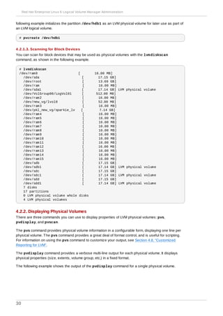 following example initializes the partition /dev/hdb1 as an LVM physical volume for later use as part of
an LVM logical volume.
# pvcreate /dev/hdb1
4 .2.1.3. Scanning for Block Devices
You can scan for block devices that may be used as physical volumes with the lvmdiskscan
command, as shown in the following example.
# lvmdiskscan
/dev/ram0 [ 16.00 MB]
/dev/sda [ 17.15 GB]
/dev/root [ 13.69 GB]
/dev/ram [ 16.00 MB]
/dev/sda1 [ 17.14 GB] LVM physical volume
/dev/VolGroup00/LogVol01 [ 512.00 MB]
/dev/ram2 [ 16.00 MB]
/dev/new_vg/lvol0 [ 52.00 MB]
/dev/ram3 [ 16.00 MB]
/dev/pkl_new_vg/sparkie_lv [ 7.14 GB]
/dev/ram4 [ 16.00 MB]
/dev/ram5 [ 16.00 MB]
/dev/ram6 [ 16.00 MB]
/dev/ram7 [ 16.00 MB]
/dev/ram8 [ 16.00 MB]
/dev/ram9 [ 16.00 MB]
/dev/ram10 [ 16.00 MB]
/dev/ram11 [ 16.00 MB]
/dev/ram12 [ 16.00 MB]
/dev/ram13 [ 16.00 MB]
/dev/ram14 [ 16.00 MB]
/dev/ram15 [ 16.00 MB]
/dev/sdb [ 17.15 GB]
/dev/sdb1 [ 17.14 GB] LVM physical volume
/dev/sdc [ 17.15 GB]
/dev/sdc1 [ 17.14 GB] LVM physical volume
/dev/sdd [ 17.15 GB]
/dev/sdd1 [ 17.14 GB] LVM physical volume
7 disks
17 partitions
0 LVM physical volume whole disks
4 LVM physical volumes
4.2.2. Displaying Physical Volumes
There are three commands you can use to display properties of LVM physical volumes: pvs,
pvdisplay, and pvscan.
The pvs command provides physical volume information in a configurable form, displaying one line per
physical volume. The pvs command provides a great deal of format control, and is useful for scripting.
For information on using the pvs command to customize your output, see Section 4.8, “Customized
Reporting for LVM”.
The pvdisplay command provides a verbose multi-line output for each physical volume. It displays
physical properties (size, extents, volume group, etc.) in a fixed format.
The following example shows the output of the pvdisplay command for a single physical volume.
Red Hat Enterprise Linux 6 Logical Volume Manager Administration
30
 