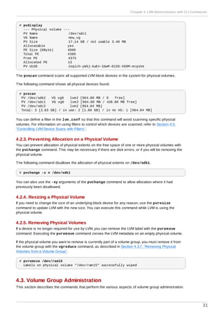 # pvdisplay
--- Physical volume ---
PV Name /dev/sdc1
VG Name new_vg
PV Size 17.14 GB / not usable 3.40 MB
Allocatable yes
PE Size (KByte) 4096
Total PE 4388
Free PE 4375
Allocated PE 13
PV UUID Joqlch-yWSj-kuEn-IdwM-01S9-XO8M-mcpsVe
The pvscan command scans all supported LVM block devices in the system for physical volumes.
The following command shows all physical devices found:
# pvscan
PV /dev/sdb2 VG vg0 lvm2 [964.00 MB / 0 free]
PV /dev/sdc1 VG vg0 lvm2 [964.00 MB / 428.00 MB free]
PV /dev/sdc2 lvm2 [964.84 MB]
Total: 3 [2.83 GB] / in use: 2 [1.88 GB] / in no VG: 1 [964.84 MB]
You can define a filter in the lvm.conf so that this command will avoid scanning specific physical
volumes. For information on using filters to control which devices are scanned, refer to Section 4.5,
“Controlling LVM Device Scans with Filters”.
4.2.3. Preventing Allocation on a Physical Volume
You can prevent allocation of physical extents on the free space of one or more physical volumes with
the pvchange command. This may be necessary if there are disk errors, or if you will be removing the
physical volume.
The following command disallows the allocation of physical extents on /dev/sdk1.
# pvchange -x n /dev/sdk1
You can also use the -xy arguments of the pvchange command to allow allocation where it had
previously been disallowed.
4.2.4. Resizing a Physical Volume
If you need to change the size of an underlying block device for any reason, use the pvresize
command to update LVM with the new size. You can execute this command while LVM is using the
physical volume.
4.2.5. Removing Physical Volumes
If a device is no longer required for use by LVM, you can remove the LVM label with the pvremove
command. Executing the pvremove command zeroes the LVM metadata on an empty physical volume.
If the physical volume you want to remove is currently part of a volume group, you must remove it from
the volume group with the vgreduce command, as described in Section 4.3.7, “Removing Physical
Volumes from a Volume Group”.
# pvremove /dev/ram15
Labels on physical volume "/dev/ram15" successfully wiped
4.3. Volume Group Administration
This section describes the commands that perform the various aspects of volume group administration.
Chapter 4. LVM Administration with CLI Commands
31
 