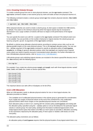 4.3.1. Creating Volume Groups
To create a volume group from one or more physical volumes, use the vgcreate command. The
vgcreate command creates a new volume group by name and adds at least one physical volume to it.
The following command creates a volume group named vg1 that contains physical volumes /dev/sdd1
and /dev/sde1.
# vgcreate vg1 /dev/sdd1 /dev/sde1
When physical volumes are used to create a volume group, its disk space is divided into 4MB extents,
by default. This extent is the minimum amount by which the logical volume may be increased or
decreased in size. Large numbers of extents will have no impact on I/O performance of the logical
volume.
You can specify the extent size with the -s option to the vgcreate command if the default extent size
is not suitable. You can put limits on the number of physical or logical volumes the volume group can
have by using the -p and -l arguments of the vgcreate command.
By default, a volume group allocates physical extents according to common-sense rules such as not
placing parallel stripes on the same physical volume. This is the normal allocation policy. You can use
the --alloc argument of the vgcreate command to specify an allocation policy of contiguous,
anywhere, or cling. In general, allocation policies other than normal are required only in special
cases where you need to specify unusual or nonstandard extent allocation. For further information on
how LVM allocates physical extents, refer to Section 4.3.2, “LVM Allocation”.
LVM volume groups and underlying logical volumes are included in the device special file directory tree in
the /dev directory with the following layout:
/dev/vg/lv/
For example, if you create two volume groups myvg1 and myvg2, each with three logical volumes named
lvo1, lvo2, and lvo3, this create six device special files:
/dev/myvg1/lv01
/dev/myvg1/lv02
/dev/myvg1/lv03
/dev/myvg2/lv01
/dev/myvg2/lv02
/dev/myvg2/lv03
The maximum device size with LVM is 8 Exabytes on 64-bit CPUs.
4.3.2. LVM Allocation
When an LVM operation needs to allocate physical extents for one or more logical volumes, the
allocation proceeds as follows:
The complete set of unallocated physical extents in the volume group is generated for consideration.
If you supply any ranges of physical extents at the end of the command line, only unallocated
physical extents within those ranges on the specified physical volumes are considered.
Each allocation policy is tried in turn, starting with the strictest policy (contiguous) and ending with
the allocation policy specified using the --alloc option or set as the default for the particular logical
volume or volume group. For each policy, working from the lowest-numbered logical extent of the
empty logical volume space that needs to be filled, as much space as possible is allocated, according
to the restrictions imposed by the allocation policy. If more space is needed, LVM moves on to the
next policy.
The allocation policy restrictions are as follows:
An allocation policy of contiguous requires that the physical location of any logical extent that is not
Red Hat Enterprise Linux 6 Logical Volume Manager Administration
32
 