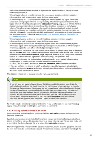 the first logical extent of a logical volume is adjacent to the physical location of the logical extent
immediately preceding it.
When a logical volume is striped or mirrored, the contiguous allocation restriction is applied
independently to each stripe or mirror image (leg) that needs space.
An allocation policy of cling requires that the physical volume used for any logical extent to be
added to an existing logical volume is already in use by at least one logical extent earlier in that
logical volume. If the configuration parameter allocation/cling_tag_list is defined, then two
physical volumes are considered to match if any of the listed tags is present on both physical
volumes. This allows groups of physical volumes with similar properties (such as their physical
location) to be tagged and treated as equivalent for allocation purposes. For more information on
using the cling policy in conjunction with LVM tags to specify which additional physical volumes to
use when extending an LVM volume, see Section 4.4.14.3, “Extending a Logical Volume with the
cling Allocation Policy”.
When a Logical Volume is striped or mirrored, the cling allocation restriction is applied
independently to each stripe or mirror image (leg) that needs space.
An allocation policy of normal will not choose a physical extent that shares the same physical
volume as a logical extent already allocated to a parallel logical volume (that is, a different stripe or
mirror image/leg) at the same offset within that parallel logical volume.
When allocating a mirror log at the same time as logical volumes to hold the mirror data, an allocation
policy of normal will first try to select different physical volumes for the log and the data. If that is not
possible and the allocation/mirror_logs_require_separate_pvs configuration parameter
is set to 0, it will then allow the log to share physical volume(s) with part of the data.
Similarly, when allocating thin pool metadata, an allocation policy of normal will follow the same
considerations as for allocation of a mirror log, based on the value of the
allocation/thin_pool_metadata_require_separate_pvs configuration parameter.
If there are sufficient free extents to satisfy an allocation request but a normal allocation policy
would not use them, the anywhere allocation policy will, even if that reduces performance by placing
two stripes on the same physical volume.
The allocation policies can be changed using the vgchange command.
Note
If you rely upon any layout behaviour beyond that documented in this section according to the
defined allocation policies, you should note that this might change in future versions of the code.
For example, if you supply on the command line two empty physical volumes that have an identical
number of free physical extents available for allocation, LVM currently considers using each of
them in the order they are listed; there is no guarantee that future releases will maintain that
property. If it is important to obtain a specific layout for a particular Logical Volume, then you
should build it up through a sequence of lvcreate and lvconvert steps such that the
allocation policies applied to each step leave LVM no discretion over the layout.
To view the way the allocation process currently works in any specific case, you can read the debug
logging output, for example by adding the -vvvv option to a command.
4.3.3. Creating Volume Groups in a Cluster
You create volume groups in a cluster environment with the vgcreate command, just as you create
them on a single node.
By default, volume groups created with CLVM on shared storage are visible to all computers that have
access to the shared storage. It is possible, however, to create volume groups that are local, visible only
to one node in the cluster, by using the -c n option of the vgcreate command.
The following command, when executed in a cluster environment, creates a volume group that is local to
the node from which the command was executed. The command creates a local volume named vg1 that
Chapter 4. LVM Administration with CLI Commands
33
 