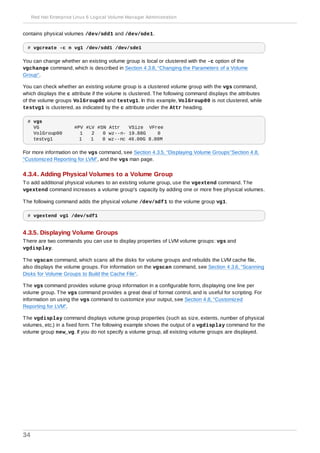 contains physical volumes /dev/sdd1 and /dev/sde1.
# vgcreate -c n vg1 /dev/sdd1 /dev/sde1
You can change whether an existing volume group is local or clustered with the -c option of the
vgchange command, which is described in Section 4.3.8, “Changing the Parameters of a Volume
Group”.
You can check whether an existing volume group is a clustered volume group with the vgs command,
which displays the c attribute if the volume is clustered. The following command displays the attributes
of the volume groups VolGroup00 and testvg1. In this example, VolGroup00 is not clustered, while
testvg1 is clustered, as indicated by the c attribute under the Attr heading.
# vgs
VG #PV #LV #SN Attr VSize VFree
VolGroup00 1 2 0 wz--n- 19.88G 0
testvg1 1 1 0 wz--nc 46.00G 8.00M
For more information on the vgs command, see Section 4.3.5, “Displaying Volume Groups”Section 4.8,
“Customized Reporting for LVM”, and the vgs man page.
4.3.4. Adding Physical Volumes to a Volume Group
To add additional physical volumes to an existing volume group, use the vgextend command. The
vgextend command increases a volume group's capacity by adding one or more free physical volumes.
The following command adds the physical volume /dev/sdf1 to the volume group vg1.
# vgextend vg1 /dev/sdf1
4.3.5. Displaying Volume Groups
There are two commands you can use to display properties of LVM volume groups: vgs and
vgdisplay.
The vgscan command, which scans all the disks for volume groups and rebuilds the LVM cache file,
also displays the volume groups. For information on the vgscan command, see Section 4.3.6, “Scanning
Disks for Volume Groups to Build the Cache File”.
The vgs command provides volume group information in a configurable form, displaying one line per
volume group. The vgs command provides a great deal of format control, and is useful for scripting. For
information on using the vgs command to customize your output, see Section 4.8, “Customized
Reporting for LVM”.
The vgdisplay command displays volume group properties (such as size, extents, number of physical
volumes, etc.) in a fixed form. The following example shows the output of a vgdisplay command for the
volume group new_vg. If you do not specify a volume group, all existing volume groups are displayed.
Red Hat Enterprise Linux 6 Logical Volume Manager Administration
34
 