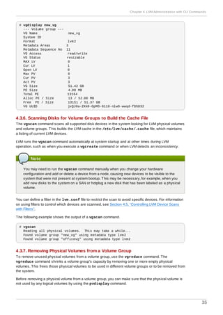 # vgdisplay new_vg
--- Volume group ---
VG Name new_vg
System ID
Format lvm2
Metadata Areas 3
Metadata Sequence No 11
VG Access read/write
VG Status resizable
MAX LV 0
Cur LV 1
Open LV 0
Max PV 0
Cur PV 3
Act PV 3
VG Size 51.42 GB
PE Size 4.00 MB
Total PE 13164
Alloc PE / Size 13 / 52.00 MB
Free PE / Size 13151 / 51.37 GB
VG UUID jxQJ0a-ZKk0-OpMO-0118-nlwO-wwqd-fD5D32
4.3.6. Scanning Disks for Volume Groups to Build the Cache File
The vgscan command scans all supported disk devices in the system looking for LVM physical volumes
and volume groups. This builds the LVM cache in the /etc/lvm/cache/.cache file, which maintains
a listing of current LVM devices.
LVM runs the vgscan command automatically at system startup and at other times during LVM
operation, such as when you execute a vgcreate command or when LVM detects an inconsistency.
Note
You may need to run the vgscan command manually when you change your hardware
configuration and add or delete a device from a node, causing new devices to be visible to the
system that were not present at system bootup. This may be necessary, for example, when you
add new disks to the system on a SAN or hotplug a new disk that has been labeled as a physical
volume.
You can define a filter in the lvm.conf file to restrict the scan to avoid specific devices. For information
on using filters to control which devices are scanned, see Section 4.5, “Controlling LVM Device Scans
with Filters”.
The following example shows the output of a vgscan command.
# vgscan
Reading all physical volumes. This may take a while...
Found volume group "new_vg" using metadata type lvm2
Found volume group "officevg" using metadata type lvm2
4.3.7. Removing Physical Volumes from a Volume Group
To remove unused physical volumes from a volume group, use the vgreduce command. The
vgreduce command shrinks a volume group's capacity by removing one or more empty physical
volumes. This frees those physical volumes to be used in different volume groups or to be removed from
the system.
Before removing a physical volume from a volume group, you can make sure that the physical volume is
not used by any logical volumes by using the pvdisplay command.
Chapter 4. LVM Administration with CLI Commands
35
 