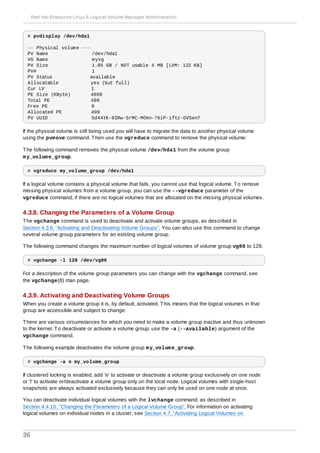 # pvdisplay /dev/hda1
-- Physical volume ---
PV Name /dev/hda1
VG Name myvg
PV Size 1.95 GB / NOT usable 4 MB [LVM: 122 KB]
PV# 1
PV Status available
Allocatable yes (but full)
Cur LV 1
PE Size (KByte) 4096
Total PE 499
Free PE 0
Allocated PE 499
PV UUID Sd44tK-9IRw-SrMC-MOkn-76iP-iftz-OVSen7
If the physical volume is still being used you will have to migrate the data to another physical volume
using the pvmove command. Then use the vgreduce command to remove the physical volume:
The following command removes the physical volume /dev/hda1 from the volume group
my_volume_group.
# vgreduce my_volume_group /dev/hda1
If a logical volume contains a physical volume that fails, you cannot use that logical volume. To remove
missing physical volumes from a volume group, you can use the --vgreduce parameter of the
vgreduce command, if there are no logical volumes that are allocated on the missing physical volumes.
4.3.8. Changing the Parameters of a Volume Group
The vgchange command is used to deactivate and activate volume groups, as described in
Section 4.3.9, “Activating and Deactivating Volume Groups”. You can also use this command to change
several volume group parameters for an existing volume group.
The following command changes the maximum number of logical volumes of volume group vg00 to 128.
# vgchange -l 128 /dev/vg00
For a description of the volume group parameters you can change with the vgchange command, see
the vgchange(8) man page.
4.3.9. Activating and Deactivating Volume Groups
When you create a volume group it is, by default, activated. This means that the logical volumes in that
group are accessible and subject to change.
There are various circumstances for which you need to make a volume group inactive and thus unknown
to the kernel. To deactivate or activate a volume group, use the -a (--available) argument of the
vgchange command.
The following example deactivates the volume group my_volume_group.
# vgchange -a n my_volume_group
If clustered locking is enabled, add ’e’ to activate or deactivate a volume group exclusively on one node
or ’l’ to activate or/deactivate a volume group only on the local node. Logical volumes with single-host
snapshots are always activated exclusively because they can only be used on one node at once.
You can deactivate individual logical volumes with the lvchange command, as described in
Section 4.4.10, “Changing the Parameters of a Logical Volume Group”, For information on activating
logical volumes on individual nodes in a cluster, see Section 4.7, “Activating Logical Volumes on
Red Hat Enterprise Linux 6 Logical Volume Manager Administration
36
 