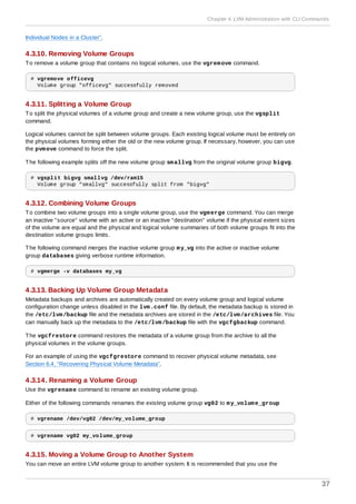 Individual Nodes in a Cluster”.
4.3.10. Removing Volume Groups
To remove a volume group that contains no logical volumes, use the vgremove command.
# vgremove officevg
Volume group "officevg" successfully removed
4.3.11. Splitting a Volume Group
To split the physical volumes of a volume group and create a new volume group, use the vgsplit
command.
Logical volumes cannot be split between volume groups. Each existing logical volume must be entirely on
the physical volumes forming either the old or the new volume group. If necessary, however, you can use
the pvmove command to force the split.
The following example splits off the new volume group smallvg from the original volume group bigvg.
# vgsplit bigvg smallvg /dev/ram15
Volume group "smallvg" successfully split from "bigvg"
4.3.12. Combining Volume Groups
To combine two volume groups into a single volume group, use the vgmerge command. You can merge
an inactive "source" volume with an active or an inactive "destination" volume if the physical extent sizes
of the volume are equal and the physical and logical volume summaries of both volume groups fit into the
destination volume groups limits.
The following command merges the inactive volume group my_vg into the active or inactive volume
group databases giving verbose runtime information.
# vgmerge -v databases my_vg
4.3.13. Backing Up Volume Group Metadata
Metadata backups and archives are automatically created on every volume group and logical volume
configuration change unless disabled in the lvm.conf file. By default, the metadata backup is stored in
the /etc/lvm/backup file and the metadata archives are stored in the /etc/lvm/archives file. You
can manually back up the metadata to the /etc/lvm/backup file with the vgcfgbackup command.
The vgcfrestore command restores the metadata of a volume group from the archive to all the
physical volumes in the volume groups.
For an example of using the vgcfgrestore command to recover physical volume metadata, see
Section 6.4, “Recovering Physical Volume Metadata”.
4.3.14. Renaming a Volume Group
Use the vgrename command to rename an existing volume group.
Either of the following commands renames the existing volume group vg02 to my_volume_group
# vgrename /dev/vg02 /dev/my_volume_group
# vgrename vg02 my_volume_group
4.3.15. Moving a Volume Group to Another System
You can move an entire LVM volume group to another system. It is recommended that you use the
Chapter 4. LVM Administration with CLI Commands
37
 