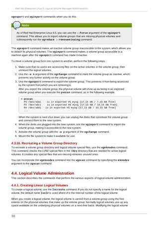 vgexport and vgimport commands when you do this.
Note
As of Red Hat Enterprise Linux 6.5, you can use the --force argument of the vgimport
command. This allows you to import volume groups that are missing physical volumes and
subsequently run the vgreduce --removemissing command.
The vgexport command makes an inactive volume group inaccessible to the system, which allows you
to detach its physical volumes. The vgimport command makes a volume group accessible to a
machine again after the vgexport command has made it inactive.
To move a volume group form one system to another, perform the following steps:
1. Make sure that no users are accessing files on the active volumes in the volume group, then
unmount the logical volumes.
2. Use the -a n argument of the vgchange command to mark the volume group as inactive, which
prevents any further activity on the volume group.
3. Use the vgexport command to export the volume group. This prevents it from being accessed
by the system from which you are removing it.
After you export the volume group, the physical volume will show up as being in an exported
volume group when you execute the pvscan command, as in the following example.
# pvscan
PV /dev/sda1 is in exported VG myvg [17.15 GB / 7.15 GB free]
PV /dev/sdc1 is in exported VG myvg [17.15 GB / 15.15 GB free]
PV /dev/sdd1 is in exported VG myvg [17.15 GB / 15.15 GB free]
...
When the system is next shut down, you can unplug the disks that constitute the volume group
and connect them to the new system.
4. When the disks are plugged into the new system, use the vgimport command to import the
volume group, making it accessible to the new system.
5. Activate the volume group with the -a y argument of the vgchange command.
6. Mount the file system to make it available for use.
4.3.16. Recreating a Volume Group Directory
To recreate a volume group directory and logical volume special files, use the vgmknodes command.
This command checks the LVM2 special files in the /dev directory that are needed for active logical
volumes. It creates any special files that are missing removes unused ones.
You can incorporate the vgmknodes command into the vgscan command by specifying the mknodes
argument to the vgscan command.
4.4. Logical Volume Administration
This section describes the commands that perform the various aspects of logical volume administration.
4.4.1. Creating Linear Logical Volumes
To create a logical volume, use the lvcreate command. If you do not specify a name for the logical
volume, the default name lvol# is used where # is the internal number of the logical volume.
When you create a logical volume, the logical volume is carved from a volume group using the free
extents on the physical volumes that make up the volume group. Normally logical volumes use up any
space available on the underlying physical volumes on a next-free basis. Modifying the logical volume
Red Hat Enterprise Linux 6 Logical Volume Manager Administration
38
 