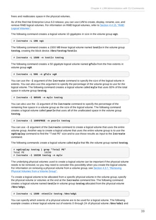 frees and reallocates space in the physical volumes.
As of the Red Hat Enterprise Linux 6.3 release, you can use LVM to create, display, rename, use, and
remove RAID logical volumes. For information on RAID logical volumes, refer to Section 4.4.15, “RAID
Logical Volumes”.
The following command creates a logical volume 10 gigabytes in size in the volume group vg1.
# lvcreate -L 10G vg1
The following command creates a 1500 MB linear logical volume named testlv in the volume group
testvg, creating the block device /dev/testvg/testlv.
# lvcreate -L 1500 -n testlv testvg
The following command creates a 50 gigabyte logical volume named gfslv from the free extents in
volume group vg0.
# lvcreate -L 50G -n gfslv vg0
You can use the -l argument of the lvcreate command to specify the size of the logical volume in
extents. You can also use this argument to specify the percentage of the volume group to use for the
logical volume. The following command creates a logical volume called mylv that uses 60% of the total
space in volume group testvg.
# lvcreate -l 60%VG -n mylv testvg
You can also use the -l argument of the lvcreate command to specify the percentage of the
remaining free space in a volume group as the size of the logical volume. The following command
creates a logical volume called yourlv that uses all of the unallocated space in the volume group
testvg.
# lvcreate -l 100%FREE -n yourlv testvg
You can use -l argument of the lvcreate command to create a logical volume that uses the entire
volume group. Another way to create a logical volume that uses the entire volume group is to use the
vgdisplay command to find the "Total PE" size and to use those results as input to the lvcreate
command.
The following commands create a logical volume called mylv that fills the volume group named testvg.
# vgdisplay testvg | grep "Total PE"
Total PE 10230
# lvcreate -l 10230 testvg -n mylv
The underlying physical volumes used to create a logical volume can be important if the physical volume
needs to be removed, so you may need to consider this possibility when you create the logical volume.
For information on removing a physical volume from a volume group, see Section 4.3.7, “Removing
Physical Volumes from a Volume Group”.
To create a logical volume to be allocated from a specific physical volume in the volume group, specify
the physical volume or volumes at the end at the lvcreate command line. The following command
creates a logical volume named testlv in volume group testvg allocated from the physical volume
/dev/sdg1,
# lvcreate -L 1500 -ntestlv testvg /dev/sdg1
You can specify which extents of a physical volume are to be used for a logical volume. The following
example creates a linear logical volume out of extents 0 through 24 of physical volume /dev/sda1 and
Chapter 4. LVM Administration with CLI Commands
39
 