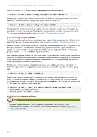 extents 50 through 124 of physical volume /dev/sdb1 in volume group testvg.
# lvcreate -l 100 -n testlv testvg /dev/sda1:0-24 /dev/sdb1:50-124
The following example creates a linear logical volume out of extents 0 through 25 of physical volume
/dev/sda1 and then continues laying out the logical volume at extent 100.
# lvcreate -l 100 -n testlv testvg /dev/sda1:0-25:100-
The default policy for how the extents of a logical volume are allocated is inherit, which applies the
same policy as for the volume group. These policies can be changed using the lvchange command.
For information on allocation policies, see Section 4.3.1, “Creating Volume Groups”.
4.4.2. Creating Striped Volumes
For large sequential reads and writes, creating a striped logical volume can improve the efficiency of the
data I/O. For general information about striped volumes, see Section 2.3.2, “Striped Logical Volumes”.
When you create a striped logical volume, you specify the number of stripes with the -i argument of the
lvcreate command. This determines over how many physical volumes the logical volume will be
striped. The number of stripes cannot be greater than the number of physical volumes in the volume
group (unless the --alloc anywhere argument is used).
If the underlying physical devices that make up a striped logical volume are different sizes, the maximum
size of the striped volume is determined by the smallest underlying device. For example, in a two-legged
stripe, the maximum size is twice the size of the smaller device. In a three-legged stripe, the maximum
size is three times the size of the smallest device.
The following command creates a striped logical volume across 2 physical volumes with a stripe of
64kB. The logical volume is 50 gigabytes in size, is named gfslv, and is carved out of volume group
vg0.
# lvcreate -L 50G -i2 -I64 -n gfslv vg0
As with linear volumes, you can specify the extents of the physical volume that you are using for the
stripe. The following command creates a striped volume 100 extents in size that stripes across two
physical volumes, is named stripelv and is in volume group testvg. The stripe will use sectors 0-49
of /dev/sda1 and sectors 50-99 of /dev/sdb1.
# lvcreate -l 100 -i2 -nstripelv testvg /dev/sda1:0-49 /dev/sdb1:50-99
Using default stripesize 64.00 KB
Logical volume "stripelv" created
4.4.3. Creating Mirrored Volumes
Note
As of the Red Hat Enterprise Linux 6.3 release, LVM supports RAID4/5/6 and a new
implementation of mirroring. For information on this new implementation, refer to Section 4.4.15,
“RAID Logical Volumes”.
Red Hat Enterprise Linux 6 Logical Volume Manager Administration
40
 