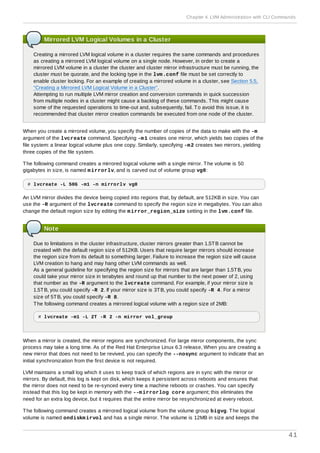 Mirrored LVM Logical Volumes in a Cluster
Creating a mirrored LVM logical volume in a cluster requires the same commands and procedures
as creating a mirrored LVM logical volume on a single node. However, in order to create a
mirrored LVM volume in a cluster the cluster and cluster mirror infrastructure must be running, the
cluster must be quorate, and the locking type in the lvm.conf file must be set correctly to
enable cluster locking. For an example of creating a mirrored volume in a cluster, see Section 5.5,
“Creating a Mirrored LVM Logical Volume in a Cluster”.
Attempting to run multiple LVM mirror creation and conversion commands in quick succession
from multiple nodes in a cluster might cause a backlog of these commands. This might cause
some of the requested operations to time-out and, subsequently, fail. To avoid this issue, it is
recommended that cluster mirror creation commands be executed from one node of the cluster.
When you create a mirrored volume, you specify the number of copies of the data to make with the -m
argument of the lvcreate command. Specifying -m1 creates one mirror, which yields two copies of the
file system: a linear logical volume plus one copy. Similarly, specifying -m2 creates two mirrors, yielding
three copies of the file system.
The following command creates a mirrored logical volume with a single mirror. The volume is 50
gigabytes in size, is named mirrorlv, and is carved out of volume group vg0:
# lvcreate -L 50G -m1 -n mirrorlv vg0
An LVM mirror divides the device being copied into regions that, by default, are 512KB in size. You can
use the -R argument of the lvcreate command to specify the region size in megabytes. You can also
change the default region size by editing the mirror_region_size setting in the lvm.conf file.
Note
Due to limitations in the cluster infrastructure, cluster mirrors greater than 1.5TB cannot be
created with the default region size of 512KB. Users that require larger mirrors should increase
the region size from its default to something larger. Failure to increase the region size will cause
LVM creation to hang and may hang other LVM commands as well.
As a general guideline for specifying the region size for mirrors that are larger than 1.5TB, you
could take your mirror size in terabytes and round up that number to the next power of 2, using
that number as the -R argument to the lvcreate command. For example, if your mirror size is
1.5TB, you could specify -R 2. If your mirror size is 3TB, you could specify -R 4. For a mirror
size of 5TB, you could specify -R 8.
The following command creates a mirrored logical volume with a region size of 2MB:
# lvcreate -m1 -L 2T -R 2 -n mirror vol_group
When a mirror is created, the mirror regions are synchronized. For large mirror components, the sync
process may take a long time. As of the Red Hat Enterprise Linux 6.3 release, When you are creating a
new mirror that does not need to be revived, you can specify the --nosync argument to indicate that an
initial synchronization from the first device is not required.
LVM maintains a small log which it uses to keep track of which regions are in sync with the mirror or
mirrors. By default, this log is kept on disk, which keeps it persistent across reboots and ensures that
the mirror does not need to be re-synced every time a machine reboots or crashes. You can specify
instead that this log be kept in memory with the --mirrorlog core argument; this eliminates the
need for an extra log device, but it requires that the entire mirror be resynchronized at every reboot.
The following command creates a mirrored logical volume from the volume group bigvg. The logical
volume is named ondiskmirvol and has a single mirror. The volume is 12MB in size and keeps the
Chapter 4. LVM Administration with CLI Commands
41
 