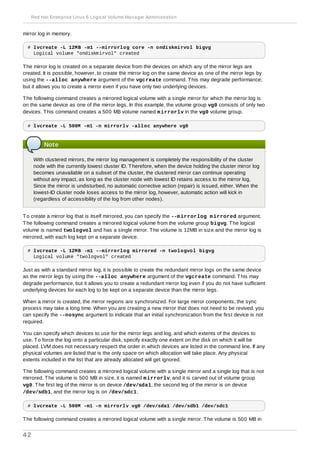 mirror log in memory.
# lvcreate -L 12MB -m1 --mirrorlog core -n ondiskmirvol bigvg
Logical volume "ondiskmirvol" created
The mirror log is created on a separate device from the devices on which any of the mirror legs are
created. It is possible, however, to create the mirror log on the same device as one of the mirror legs by
using the --alloc anywhere argument of the vgcreate command. This may degrade performance,
but it allows you to create a mirror even if you have only two underlying devices.
The following command creates a mirrored logical volume with a single mirror for which the mirror log is
on the same device as one of the mirror legs. In this example, the volume group vg0 consists of only two
devices. This command creates a 500 MB volume named mirrorlv in the vg0 volume group.
# lvcreate -L 500M -m1 -n mirrorlv -alloc anywhere vg0
Note
With clustered mirrors, the mirror log management is completely the responsibility of the cluster
node with the currently lowest cluster ID. Therefore, when the device holding the cluster mirror log
becomes unavailable on a subset of the cluster, the clustered mirror can continue operating
without any impact, as long as the cluster node with lowest ID retains access to the mirror log.
Since the mirror is undisturbed, no automatic corrective action (repair) is issued, either. When the
lowest-ID cluster node loses access to the mirror log, however, automatic action will kick in
(regardless of accessibility of the log from other nodes).
To create a mirror log that is itself mirrored, you can specify the --mirrorlog mirrored argument.
The following command creates a mirrored logical volume from the volume group bigvg. The logical
volume is named twologvol and has a single mirror. The volume is 12MB in size and the mirror log is
mirrored, with each log kept on a separate device.
# lvcreate -L 12MB -m1 --mirrorlog mirrored -n twologvol bigvg
Logical volume "twologvol" created
Just as with a standard mirror log, it is possible to create the redundant mirror logs on the same device
as the mirror legs by using the --alloc anywhere argument of the vgcreate command. This may
degrade performance, but it allows you to create a redundant mirror log even if you do not have sufficient
underlying devices for each log to be kept on a separate device than the mirror legs.
When a mirror is created, the mirror regions are synchronized. For large mirror components, the sync
process may take a long time. When you are creating a new mirror that does not need to be revived, you
can specify the --nosync argument to indicate that an initial synchronization from the first device is not
required.
You can specify which devices to use for the mirror legs and log, and which extents of the devices to
use. To force the log onto a particular disk, specify exactly one extent on the disk on which it will be
placed. LVM does not necessary respect the order in which devices are listed in the command line. If any
physical volumes are listed that is the only space on which allocation will take place. Any physical
extents included in the list that are already allocated will get ignored.
The following command creates a mirrored logical volume with a single mirror and a single log that is not
mirrored. The volume is 500 MB in size, it is named mirrorlv, and it is carved out of volume group
vg0. The first leg of the mirror is on device /dev/sda1, the second leg of the mirror is on device
/dev/sdb1, and the mirror log is on /dev/sdc1.
# lvcreate -L 500M -m1 -n mirrorlv vg0 /dev/sda1 /dev/sdb1 /dev/sdc1
The following command creates a mirrored logical volume with a single mirror. The volume is 500 MB in
Red Hat Enterprise Linux 6 Logical Volume Manager Administration
42
 