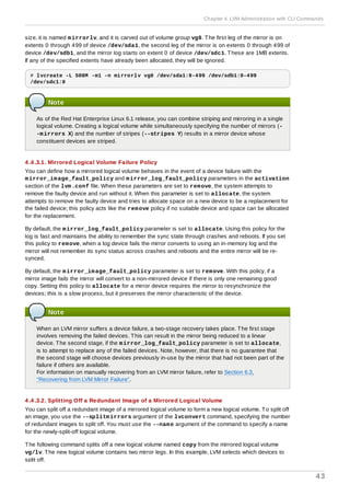 size, it is named mirrorlv, and it is carved out of volume group vg0. The first leg of the mirror is on
extents 0 through 499 of device /dev/sda1, the second leg of the mirror is on extents 0 through 499 of
device /dev/sdb1, and the mirror log starts on extent 0 of device /dev/sdc1. These are 1MB extents.
If any of the specified extents have already been allocated, they will be ignored.
# lvcreate -L 500M -m1 -n mirrorlv vg0 /dev/sda1:0-499 /dev/sdb1:0-499
/dev/sdc1:0
Note
As of the Red Hat Enterprise Linux 6.1 release, you can combine striping and mirroring in a single
logical volume. Creating a logical volume while simultaneously specifying the number of mirrors (-
-mirrors X) and the number of stripes (--stripes Y) results in a mirror device whose
constituent devices are striped.
4 .4 .3.1. Mirrored Logical Volume Failure Policy
You can define how a mirrored logical volume behaves in the event of a device failure with the
mirror_image_fault_policy and mirror_log_fault_policy parameters in the activation
section of the lvm.conf file. When these parameters are set to remove, the system attempts to
remove the faulty device and run without it. When this parameter is set to allocate, the system
attempts to remove the faulty device and tries to allocate space on a new device to be a replacement for
the failed device; this policy acts like the remove policy if no suitable device and space can be allocated
for the replacement.
By default, the mirror_log_fault_policy parameter is set to allocate. Using this policy for the
log is fast and maintains the ability to remember the sync state through crashes and reboots. If you set
this policy to remove, when a log device fails the mirror converts to using an in-memory log and the
mirror will not remember its sync status across crashes and reboots and the entire mirror will be re-
synced.
By default, the mirror_image_fault_policy parameter is set to remove. With this policy, if a
mirror image fails the mirror will convert to a non-mirrored device if there is only one remaining good
copy. Setting this policy to allocate for a mirror device requires the mirror to resynchronize the
devices; this is a slow process, but it preserves the mirror characteristic of the device.
Note
When an LVM mirror suffers a device failure, a two-stage recovery takes place. The first stage
involves removing the failed devices. This can result in the mirror being reduced to a linear
device. The second stage, if the mirror_log_fault_policy parameter is set to allocate,
is to attempt to replace any of the failed devices. Note, however, that there is no guarantee that
the second stage will choose devices previously in-use by the mirror that had not been part of the
failure if others are available.
For information on manually recovering from an LVM mirror failure, refer to Section 6.3,
“Recovering from LVM Mirror Failure”.
4 .4 .3.2. Splitting Off a Redundant Image of a Mirrored Logical Volume
You can split off a redundant image of a mirrored logical volume to form a new logical volume. To split off
an image, you use the --splitmirrors argument of the lvconvert command, specifying the number
of redundant images to split off. You must use the --name argument of the command to specify a name
for the newly-split-off logical volume.
The following command splits off a new logical volume named copy from the mirrored logical volume
vg/lv. The new logical volume contains two mirror legs. In this example, LVM selects which devices to
split off.
Chapter 4. LVM Administration with CLI Commands
43
 