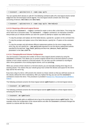 split off.
# lvconvert --splitmirrors 2 --name copy vg/lv
You can specify which devices to split off. The following command splits off a new logical volume named
copy from the mirrored logical volume vg/lv. The new logical volume contains two mirror legs
consisting of devices /dev/sdc1 and /dev/sde1.
# lvconvert --splitmirrors 2 --name copy vg/lv /dev/sd[ce]1
4 .4 .3.3. Repairing a Mirrored Logical Device
You can use the lvconvert --repair command to repair a mirror after a disk failure. This brings the
mirror back into a consistent state. The lvconvert --repair command is an interactive command
that prompts you to indicate whether you want the system to attempt to replace any failed devices.
To skip the prompts and replace all of the failed devices, specify the -y option on the command line.
To skip the prompts and replace none of the failed devices, specify the -f option on the command
line.
To skip the prompts and still indicate different replacement policies for the mirror image and the
mirror log, you can specify the --use-policies argument to use the device replacement policies
specified by the mirror_log_fault_policy and mirror_device_fault_policy
parameters in the lvm.conf file.
4 .4 .3.4 . Changing Mirrored Volume Configuration
You can increase or decrease the number of mirrors that a logical volume contains by using the
lvconvert command. This allows you to convert a logical volume from a mirrored volume to a linear
volume or from a linear volume to a mirrored volume. You can also use this command to reconfigure
other mirror parameters of an existing logical volume, such as corelog.
When you convert a linear volume to a mirrored volume, you are basically creating mirror legs for an
existing volume. This means that your volume group must contain the devices and space for the mirror
legs and for the mirror log.
If you lose a leg of a mirror, LVM converts the volume to a linear volume so that you still have access to
the volume, without the mirror redundancy. After you replace the leg, you can use the lvconvert
command to restore the mirror. This procedure is provided in Section 6.3, “Recovering from LVM Mirror
Failure”.
The following command converts the linear logical volume vg00/lvol1 to a mirrored logical volume.
# lvconvert -m1 vg00/lvol1
The following command converts the mirrored logical volume vg00/lvol1 to a linear logical volume,
removing the mirror leg.
# lvconvert -m0 vg00/lvol1
The following example adds an additional mirror leg to the existing logical volume vg00/lvol1. This
example shows the configuration of the volume before and after the lvconvert command changed the
volume to a volume with two mirror legs.
Red Hat Enterprise Linux 6 Logical Volume Manager Administration
44
 