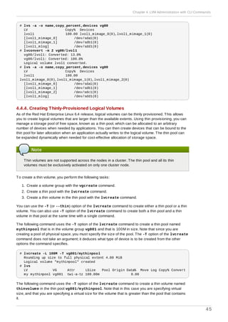 # lvs -a -o name,copy_percent,devices vg00
LV Copy% Devices
lvol1 100.00 lvol1_mimage_0(0),lvol1_mimage_1(0)
[lvol1_mimage_0] /dev/sda1(0)
[lvol1_mimage_1] /dev/sdb1(0)
[lvol1_mlog] /dev/sdd1(0)
# lvconvert -m 2 vg00/lvol1
vg00/lvol1: Converted: 13.0%
vg00/lvol1: Converted: 100.0%
Logical volume lvol1 converted.
# lvs -a -o name,copy_percent,devices vg00
LV Copy% Devices
lvol1 100.00
lvol1_mimage_0(0),lvol1_mimage_1(0),lvol1_mimage_2(0)
[lvol1_mimage_0] /dev/sda1(0)
[lvol1_mimage_1] /dev/sdb1(0)
[lvol1_mimage_2] /dev/sdc1(0)
[lvol1_mlog] /dev/sdd1(0)
4.4.4. Creating Thinly-Provisioned Logical Volumes
As of the Red Hat Enterprise Linux 6.4 release, logical volumes can be thinly provisioned. This allows
you to create logical volumes that are larger than the available extents. Using thin provisioning, you can
manage a storage pool of free space, known as a thin pool, which can be allocated to an arbitrary
number of devices when needed by applications. You can then create devices that can be bound to the
thin pool for later allocation when an application actually writes to the logical volume. The thin pool can
be expanded dynamically when needed for cost-effective allocation of storage space.
Note
Thin volumes are not supported across the nodes in a cluster. The thin pool and all its thin
volumes must be exclusively activated on only one cluster node.
To create a thin volume, you perform the following tasks:
1. Create a volume group with the vgcreate command.
2. Create a thin pool with the lvcreate command.
3. Create a thin volume in the thin pool with the lvcreate command.
You can use the -T (or --thin) option of the lvcreate command to create either a thin pool or a thin
volume. You can also use -T option of the lvcreate command to create both a thin pool and a thin
volume in that pool at the same time with a single command.
The following command uses the -T option of the lvcreate command to create a thin pool named
mythinpool that is in the volume group vg001 and that is 100M in size. Note that since you are
creating a pool of physical space, you must specify the size of the pool. The -T option of the lvcreate
command does not take an argument; it deduces what type of device is to be created from the other
options the command specifies.
# lvcreate -L 100M -T vg001/mythinpool
Rounding up size to full physical extent 4.00 MiB
Logical volume "mythinpool" created
# lvs
LV VG Attr LSize Pool Origin Data% Move Log Copy% Convert
my mythinpool vg001 twi-a-tz 100.00m 0.00
The following command uses the -T option of the lvcreate command to create a thin volume named
thinvolume in the thin pool vg001/mythinpool. Note that in this case you are specifying virtual
size, and that you are specifying a virtual size for the volume that is greater than the pool that contains
it.
Chapter 4. LVM Administration with CLI Commands
45
 