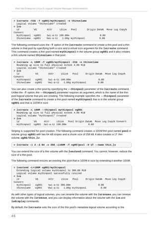 # lvcreate -V1G -T vg001/mythinpool -n thinvolume
Logical volume "thinvolume" created
# lvs
LV VG Attr LSize Pool Origin Data% Move Log Copy%
Convert
mythinpool vg001 twi-a-tz 100.00m 0.00
thinvolume vg001 Vwi-a-tz 1.00g mythinpool 0.00
The following command uses the -T option of the lvcreate command to create a thin pool and a thin
volume in that pool by specifying both a size and a virtual size argument for the lvcreate command.
This command creates a thin pool named mythinpool in the volume group vg001 and it also creates
a thin volume named thinvolume in that pool.
# lvcreate -L 100M -T vg001/mythinpool -V1G -n thinvolume
Rounding up size to full physical extent 4.00 MiB
Logical volume "thinvolume" created
# lvs
LV VG Attr LSize Pool Origin Data% Move Log Copy%
Convert
mythinpool vg001 twi-a-tz 100.00m 0.00
thinvolume vg001 Vwi-a-tz 1.00g mythinpool 0.00
You can also create a thin pool by specifying the --thinpool parameter of the lvcreate command.
Unlike the -T option, the --thinpool parameter requires an argument, which is the name of the thin
pool logical volume that you are creating. The following example specifies the --thinpool parameter
of the lvcreate command to create a thin pool named mythinpool that is in the volume group
vg001 and that is 100M in size:
# lvcreate -L 100M --thinpool mythinpool vg001
Rounding up size to full physical extent 4.00 MiB
Logical volume "mythinpool" created
# lvs
LV VG Attr LSize Pool Origin Data% Move Log Copy% Convert
mythinpool vg001 twi-a-tz 100.00m 0.00
Striping is supported for pool creation. The following command creates a 100M thin pool named pool in
volume group vg001 with two 64 kB stripes and a chunk size of 256 kB. It also creates a 1T thin
volume, vg00/thin_lv.
# lvcreate -i 2 -I 64 -c 256 -L100M -T vg00/pool -V 1T --name thin_lv
You can extend the size of a thin volume with the lvextend command. You cannot, however, reduce the
size of a thin pool.
The following command resizes an existing thin pool that is 100M in size by extending it another 100M.
# lvextend -L+100M vg001/mythinpool
Extending logical volume mythinpool to 200.00 MiB
Logical volume mythinpool successfully resized
# lvs
LV VG Attr LSize Pool Origin Data% Move Log Copy%
Convert
mythinpool vg001 twi-a-tz 200.00m 0.00
thinvolume vg001 Vwi-a-tz 1.00g mythinpool 0.00
As with other types of logical volumes, you can rename the volume with the lvrename, you can remove
the volume with the lvremove, and you can display information about the volume with the lvs and
lvdisplay commands.
By default, the lvcreate sets the size of the thin pool's metadata logical volume according to the
Red Hat Enterprise Linux 6 Logical Volume Manager Administration
46
 