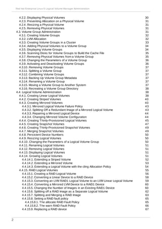 4.2.2. Displaying Physical Volumes
4.2.3. Preventing Allocation on a Physical Volume
4.2.4. Resizing a Physical Volume
4.2.5. Removing Physical Volumes
4.3. Volume Group Administration
4.3.1. Creating Volume Groups
4.3.2. LVM Allocation
4.3.3. Creating Volume Groups in a Cluster
4.3.4. Adding Physical Volumes to a Volume Group
4.3.5. Displaying Volume Groups
4.3.6. Scanning Disks for Volume Groups to Build the Cache File
4.3.7. Removing Physical Volumes from a Volume Group
4.3.8. Changing the Parameters of a Volume Group
4.3.9. Activating and Deactivating Volume Groups
4.3.10. Removing Volume Groups
4.3.11. Splitting a Volume Group
4.3.12. Combining Volume Groups
4.3.13. Backing Up Volume Group Metadata
4.3.14. Renaming a Volume Group
4.3.15. Moving a Volume Group to Another System
4.3.16. Recreating a Volume Group Directory
4.4. Logical Volume Administration
4.4.1. Creating Linear Logical Volumes
4.4.2. Creating Striped Volumes
4.4.3. Creating Mirrored Volumes
4.4.3.1. Mirrored Logical Volume Failure Policy
4.4.3.2. Splitting Off a Redundant Image of a Mirrored Logical Volume
4.4.3.3. Repairing a Mirrored Logical Device
4.4.3.4. Changing Mirrored Volume Configuration
4.4.4. Creating Thinly-Provisioned Logical Volumes
4.4.5. Creating Snapshot Volumes
4.4.6. Creating Thinly-Provisioned Snapshot Volumes
4.4.7. Merging Snapshot Volumes
4.4.8. Persistent Device Numbers
4.4.9. Resizing Logical Volumes
4.4.10. Changing the Parameters of a Logical Volume Group
4.4.11. Renaming Logical Volumes
4.4.12. Removing Logical Volumes
4.4.13. Displaying Logical Volumes
4.4.14. Growing Logical Volumes
4.4.14.1. Extending a Striped Volume
4.4.14.2. Extending a Mirrored Volume
4.4.14.3. Extending a Logical Volume with the cling Allocation Policy
4.4.15. RAID Logical Volumes
4.4.15.1. Creating a RAID Logical Volume
4.4.15.2. Converting a Linear Device to a RAID Device
4.4.15.3. Converting an LVM RAID1 Logical Volume to an LVM Linear Logical Volume
4.4.15.4. Converting a Mirrored LVM Device to a RAID1 Device
4.4.15.5. Changing the Number of Images in an Existing RAID1 Device
4.4.15.6. Splitting off a RAID Image as a Separate Logical Volume
4.4.15.7. Splitting and Merging a RAID Image
4.4.15.8. Setting a RAID fault policy
4.4.15.8.1. The allocate RAID Fault Policy
4.4.15.8.2. The warn RAID Fault Policy
4.4.15.9. Replacing a RAID device
30
31
31
31
31
32
32
33
34
34
35
35
36
36
37
37
37
37
37
37
38
38
38
40
40
43
43
44
44
45
47
49
49
50
50
50
51
51
51
51
52
53
54
55
56
58
59
60
60
62
63
65
65
66
67
Red Hat Enterprise Linux 6 Logical Volume Manager Administration
2
 