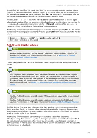 formula (Pool_LV_size / Pool_LV_chunk_size * 64). You cannot currently resize the metadata volume,
however, so if you expect significant growth of the size of thin pool at a later time you should increase
this value with the --poolmetasize parameter of the lvcreate command. The supported value for
the thin pool's metadata logical volume is in the range between 2MiB and 16GiB.
You can use the --thinpool parameter of the lvconvert command to convert an existing logical
volume to a thin volume. When you convert an existing logical volume to a thin volume, you must use the
--poolmetadata parameter in conjunction with the --thinpool parameter of the lvconvert to
convert an existing logical volume to the thin volume's metadata volume.
The following example converts the existing logical volume lv1 in volume group vg001 to a thin volume
and converts the existing logical volume lv2 in volume group vg001 to the metadata volume for that thin
volume.
# lvconvert --thinpool vg001/lv1 --poolmetadata vg001/lv2
Converted vg001/lv1 to thin pool.
4.4.5. Creating Snapshot Volumes
Note
As of the Red Hat Enterprise Linux 6.4 release, LVM supports thinly-provisioned snapshots. For
information on creating thinly provisioned snapshot volumes, refer to Section 4.4.6, “Creating
Thinly-Provisioned Snapshot Volumes”.
Use the -s argument of the lvcreate command to create a snapshot volume. A snapshot volume is
writable.
Note
LVM snapshots are not supported across the nodes in a cluster. You cannot create a snapshot
volume in a clustered volume group. As of the Red Hat Enterprise Linux 6.1 release, however, if
you need to create a consistent backup of data on a clustered logical volume you can activate the
volume exclusively and then create the snapshot. For information on activating logical volumes
exclusively on one node, see Section 4.7, “Activating Logical Volumes on Individual Nodes in a
Cluster”.
Note
As of the Red Hat Enterprise Linux 6.1 release, LVM snapshots are supported for mirrored logical
volumes.
As of the Red Hat Enterprise Linux 6.3 release, snapshots are supported for RAID logical
volumes. For information on RAID logical volumes, refer to Section 4.4.15, “RAID Logical Volumes”.
As of the Red Hat Enterprise Linux 6.5 release, LVM does not allow you to create a snapshot volume
that is larger than the size of the origin volume plus needed metadata for the volume. If you specify a
snapshot volume that is larger than this, the system will create a snapshot volume that is only as large
as will be needed for the size of the origin.
The following command creates a snapshot logical volume that is 100 MB in size named
/dev/vg00/snap. This creates a snapshot of the origin logical volume named /dev/vg00/lvol1. If
the original logical volume contains a file system, you can mount the snapshot logical volume on an
arbitrary directory in order to access the contents of the file system to run a backup while the original file
system continues to get updated.
Chapter 4. LVM Administration with CLI Commands
47
 