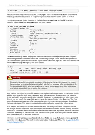 # lvcreate --size 100M --snapshot --name snap /dev/vg00/lvol1
After you create a snapshot logical volume, specifying the origin volume on the lvdisplay command
yields output that includes a list of all snapshot logical volumes and their status (active or inactive).
The following example shows the status of the logical volume /dev/new_vg/lvol0, for which a
snapshot volume /dev/new_vg/newvgsnap has been created.
# lvdisplay /dev/new_vg/lvol0
--- Logical volume ---
LV Name /dev/new_vg/lvol0
VG Name new_vg
LV UUID LBy1Tz-sr23-OjsI-LT03-nHLC-y8XW-EhCl78
LV Write Access read/write
LV snapshot status source of
/dev/new_vg/newvgsnap1 [active]
LV Status available
# open 0
LV Size 52.00 MB
Current LE 13
Segments 1
Allocation inherit
Read ahead sectors 0
Block device 253:2
The lvs command, by default, displays the origin volume and the current percentage of the snapshot
volume being used for each snapshot volume. The following example shows the default output for the
lvs command for a system that includes the logical volume /dev/new_vg/lvol0, for which a snapshot
volume /dev/new_vg/newvgsnap has been created.
# lvs
LV VG Attr LSize Origin Snap% Move Log Copy%
lvol0 new_vg owi-a- 52.00M
newvgsnap1 new_vg swi-a- 8.00M lvol0 0.20
Warning
Because the snapshot increases in size as the origin volume changes, it is important to monitor
the percentage of the snapshot volume regularly with the lvs command to be sure it does not fill.
A snapshot that is 100% full is lost completely, as a write to unchanged parts of the origin would
be unable to succeed without corrupting the snapshot.
As of the Red Hat Enterprise Linux 6.2 release, there are two new features related to snapshots. First, in
addition to the snapshot itself being invalidated when full, any mounted file systems on that snapshot
device are forcibly unmounted, avoiding the inevitable file system errors upon access to the mount point.
Second, you can specify the snapshot_autoextend_threshold option in the lvm.conf file. This
option allows automatic extension of a snapshot whenever the remaining snapshot space drops below
the threshold you set. This feature requires that there be unallocated space in the volume group.
As of the Red Hat Enterprise Linux 6.5 release, LVM does not allow you to create a snapshot volume
that is larger than the size of the origin volume plus needed metadata for the volume. Similarly, automatic
extension of a snapshot will not increase the size of a snapshot volume beyond the maximum calculated
size that is necessary for the snapshot. Once a snapshot has grown large enough to cover the origin, it
is no longer monitored for automatic extension.
Information on setting snapshot_autoextend_threshold and snapshot_autoextend_percent
is provided in the lvm.conf file itself. For information about the lvm.conf file, refer to Appendix B, The
LVM Configuration Files.
Red Hat Enterprise Linux 6 Logical Volume Manager Administration
48
 