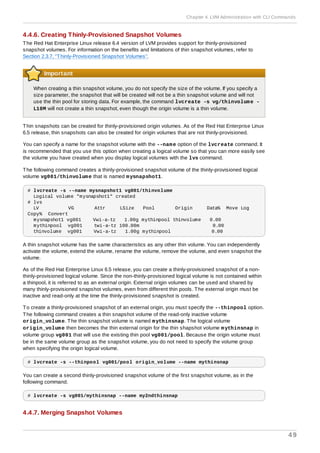 4.4.6. Creating Thinly-Provisioned Snapshot Volumes
The Red Hat Enterprise Linux release 6.4 version of LVM provides support for thinly-provisioned
snapshot volumes. For information on the benefits and limitations of thin snapshot volumes, refer to
Section 2.3.7, “Thinly-Provisioned Snapshot Volumes”.
Important
When creating a thin snapshot volume, you do not specify the size of the volume. If you specify a
size parameter, the snapshot that will be created will not be a thin snapshot volume and will not
use the thin pool for storing data. For example, the command lvcreate -s vg/thinvolume -
L10M will not create a thin snapshot, even though the origin volume is a thin volume.
Thin snapshots can be created for thinly-provisioned origin volumes. As of the Red Hat Enterprise Linux
6.5 release, thin snapshots can also be created for origin volumes that are not thinly-provisioned.
You can specify a name for the snapshot volume with the --name option of the lvcreate command. It
is recommended that you use this option when creating a logical volume so that you can more easily see
the volume you have created when you display logical volumes with the lvs command.
The following command creates a thinly-provisioned snapshot volume of the thinly-provisioned logical
volume vg001/thinvolume that is named mysnapshot1.
# lvcreate -s --name mysnapshot1 vg001/thinvolume
Logical volume "mysnapshot1" created
# lvs
LV VG Attr LSize Pool Origin Data% Move Log
Copy% Convert
mysnapshot1 vg001 Vwi-a-tz 1.00g mythinpool thinvolume 0.00
mythinpool vg001 twi-a-tz 100.00m 0.00
thinvolume vg001 Vwi-a-tz 1.00g mythinpool 0.00
A thin snapshot volume has the same characteristics as any other thin volume. You can independently
activate the volume, extend the volume, rename the volume, remove the volume, and even snapshot the
volume.
As of the Red Hat Enterprise Linux 6.5 release, you can create a thinly-provisioned snapshot of a non-
thinly-provisioned logical volume. Since the non-thinly-provisioned logical volume is not contained within
a thinpool, it is referred to as an external origin. External origin volumes can be used and shared by
many thinly-provisioned snapshot volumes, even from different thin pools. The external origin must be
inactive and read-only at the time the thinly-provisioned snapshot is created.
To create a thinly-provisioned snapshot of an external origin, you must specify the --thinpool option.
The following command creates a thin snapshot volume of the read-only inactive volume
origin_volume. The thin snapshot volume is named mythinsnap. The logical volume
origin_volume then becomes the thin external origin for the thin shapshot volume mythinsnap in
volume group vg001 that will use the existing thin pool vg001/pool. Because the origin volume must
be in the same volume group as the snapshot volume, you do not need to specify the volume group
when specifying the origin logical volume.
# lvcreate -s --thinpool vg001/pool origin_volume --name mythinsnap
You can create a second thinly-provisioned snapshot volume of the first snapshot volume, as in the
following command.
# lvcreate -s vg001/mythinsnap --name my2ndthinsnap
4.4.7. Merging Snapshot Volumes
Chapter 4. LVM Administration with CLI Commands
49
 