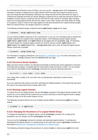As of the Red Hat Enterprise Linux 6 release, you can use the --merge option of the lvconvert
command to merge a snapshot into its origin volume. If both the origin and snapshot volume are not
open, the merge will start immediately. Otherwise, the merge will start the first time either the origin or
snapshot are activated and both are closed. Merging a snapshot into an origin that cannot be closed, for
example a root file system, is deferred until the next time the origin volume is activated. When merging
starts, the resulting logical volume will have the origin’s name, minor number and UUID. While the merge
is in progress, reads or writes to the origin appear as they were directed to the snapshot being merged.
When the merge finishes, the merged snapshot is removed.
The following command merges snapshot volume vg00/lvol1_snap into its origin.
# lvconvert --merge vg00/lvol1_snap
You can specify multiple snapshots on the command line, or you can use LVM object tags to specify that
multiple snapshots be merged to their respective origins. In the following example, logical volumes
vg00/lvol1, vg00/lvol2, and vg00/lvol3 are all tagged with the tag @some_tag. The following
command merges the snapshot logical volumes for all three volumes serially: vg00/lvol1, then
vg00/lvol2, then vg00/lvol3. If the --background option were used, all snapshot logical volume
merges would start in parallel.
# lvconvert --merge @some_tag
For information on tagging LVM objects, see Appendix C, LVM Object Tags. For further information on the
lvconvert --merge command, see the lvconvert(8) man page.
4.4.8. Persistent Device Numbers
Major and minor device numbers are allocated dynamically at module load. Some applications work best
if the block device always is activated with the same device (major and minor) number. You can specify
these with the lvcreate and the lvchange commands by using the following arguments:
--persistent y --major major --minor minor
Use a large minor number to be sure that it has not already been allocated to another device
dynamically.
If you are exporting a file system using NFS, specifying the fsid parameter in the exports file may avoid
the need to set a persistent device number within LVM.
4.4.9. Resizing Logical Volumes
To reduce the size of a logical volume, use the lvreduce command. If the logical volume contains a file
system, be sure to reduce the file system first (or use the LVM GUI) so that the logical volume is always
at least as large as the file system expects it to be.
The following command reduces the size of logical volume lvol1 in volume group vg00 by 3 logical
extents.
# lvreduce -l -3 vg00/lvol1
4.4.10. Changing the Parameters of a Logical Volume Group
To change the parameters of a logical volume, use the lvchange command. For a listing of the
parameters you can change, see the lvchange(8) man page.
You can use the lvchange command to activate and deactivate logical volumes. To activate and
deactivate all the logical volumes in a volume group at the same time, use the vgchange command, as
described in Section 4.3.8, “Changing the Parameters of a Volume Group”.
The following command changes the permission on volume lvol1 in volume group vg00 to be read-
Red Hat Enterprise Linux 6 Logical Volume Manager Administration
50
 