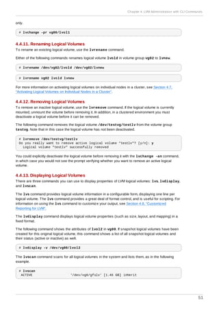 only.
# lvchange -pr vg00/lvol1
4.4.11. Renaming Logical Volumes
To rename an existing logical volume, use the lvrename command.
Either of the following commands renames logical volume lvold in volume group vg02 to lvnew.
# lvrename /dev/vg02/lvold /dev/vg02/lvnew
# lvrename vg02 lvold lvnew
For more information on activating logical volumes on individual nodes in a cluster, see Section 4.7,
“Activating Logical Volumes on Individual Nodes in a Cluster”.
4.4.12. Removing Logical Volumes
To remove an inactive logical volume, use the lvremove command. If the logical volume is currently
mounted, unmount the volume before removing it. In addition, in a clustered environment you must
deactivate a logical volume before it can be removed.
The following command removes the logical volume /dev/testvg/testlv from the volume group
testvg. Note that in this case the logical volume has not been deactivated.
# lvremove /dev/testvg/testlv
Do you really want to remove active logical volume "testlv"? [y/n]: y
Logical volume "testlv" successfully removed
You could explicitly deactivate the logical volume before removing it with the lvchange -an command,
in which case you would not see the prompt verifying whether you want to remove an active logical
volume.
4.4.13. Displaying Logical Volumes
There are three commands you can use to display properties of LVM logical volumes: lvs, lvdisplay,
and lvscan.
The lvs command provides logical volume information in a configurable form, displaying one line per
logical volume. The lvs command provides a great deal of format control, and is useful for scripting. For
information on using the lvs command to customize your output, see Section 4.8, “Customized
Reporting for LVM”.
The lvdisplay command displays logical volume properties (such as size, layout, and mapping) in a
fixed format.
The following command shows the attributes of lvol2 in vg00. If snapshot logical volumes have been
created for this original logical volume, this command shows a list of all snapshot logical volumes and
their status (active or inactive) as well.
# lvdisplay -v /dev/vg00/lvol2
The lvscan command scans for all logical volumes in the system and lists them, as in the following
example.
# lvscan
ACTIVE '/dev/vg0/gfslv' [1.46 GB] inherit
Chapter 4. LVM Administration with CLI Commands
51
 