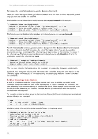 To increase the size of a logical volume, use the lvextend command.
When you extend the logical volume, you can indicate how much you want to extend the volume, or how
large you want it to be after you extend it.
The following command extends the logical volume /dev/myvg/homevol to 12 gigabytes.
# lvextend -L12G /dev/myvg/homevol
lvextend -- extending logical volume "/dev/myvg/homevol" to 12 GB
lvextend -- doing automatic backup of volume group "myvg"
lvextend -- logical volume "/dev/myvg/homevol" successfully extended
The following command adds another gigabyte to the logical volume /dev/myvg/homevol.
# lvextend -L+1G /dev/myvg/homevol
lvextend -- extending logical volume "/dev/myvg/homevol" to 13 GB
lvextend -- doing automatic backup of volume group "myvg"
lvextend -- logical volume "/dev/myvg/homevol" successfully extended
As with the lvcreate command, you can use the -l argument of the lvextend command to specify
the number of extents by which to increase the size of the logical volume. You can also use this
argument to specify a percentage of the volume group, or a percentage of the remaining free space in
the volume group. The following command extends the logical volume called testlv to fill all of the
unallocated space in the volume group myvg.
# lvextend -l +100%FREE /dev/myvg/testlv
Extending logical volume testlv to 68.59 GB
Logical volume testlv successfully resized
After you have extended the logical volume it is necessary to increase the file system size to match.
By default, most file system resizing tools will increase the size of the file system to be the size of the
underlying logical volume so you do not need to worry about specifying the same size for each of the
two commands.
4 .4 .14 .1. Extending a Striped Volume
In order to increase the size of a striped logical volume, there must be enough free space on the
underlying physical volumes that make up the volume group to support the stripe. For example, if you
have a two-way stripe that that uses up an entire volume group, adding a single physical volume to the
volume group will not enable you to extend the stripe. Instead, you must add at least two physical
volumes to the volume group.
For example, consider a volume group vg that consists of two underlying physical volumes, as displayed
with the following vgs command.
# vgs
VG #PV #LV #SN Attr VSize VFree
vg 2 0 0 wz--n- 271.31G 271.31G
You can create a stripe using the entire amount of space in the volume group.
# lvcreate -n stripe1 -L 271.31G -i 2 vg
Using default stripesize 64.00 KB
Rounding up size to full physical extent 271.31 GB
Logical volume "stripe1" created
# lvs -a -o +devices
LV VG Attr LSize Origin Snap% Move Log Copy% Devices
stripe1 vg -wi-a- 271.31G
/dev/sda1(0),/dev/sdb1(0)
Red Hat Enterprise Linux 6 Logical Volume Manager Administration
52
 