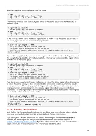 Note that the volume group now has no more free space.
# vgs
VG #PV #LV #SN Attr VSize VFree
vg 2 1 0 wz--n- 271.31G 0
The following command adds another physical volume to the volume group, which then has 135G of
additional space.
# vgextend vg /dev/sdc1
Volume group "vg" successfully extended
# vgs
VG #PV #LV #SN Attr VSize VFree
vg 3 1 0 wz--n- 406.97G 135.66G
At this point you cannot extend the striped logical volume to the full size of the volume group, because
two underlying devices are needed in order to stripe the data.
# lvextend vg/stripe1 -L 406G
Using stripesize of last segment 64.00 KB
Extending logical volume stripe1 to 406.00 GB
Insufficient suitable allocatable extents for logical volume stripe1: 34480
more required
To extend the striped logical volume, add another physical volume and then extend the logical volume. In
this example, having added two physical volumes to the volume group we can extend the logical volume
to the full size of the volume group.
# vgextend vg /dev/sdd1
Volume group "vg" successfully extended
# vgs
VG #PV #LV #SN Attr VSize VFree
vg 4 1 0 wz--n- 542.62G 271.31G
# lvextend vg/stripe1 -L 542G
Using stripesize of last segment 64.00 KB
Extending logical volume stripe1 to 542.00 GB
Logical volume stripe1 successfully resized
If you do not have enough underlying physical devices to extend the striped logical volume, it is possible
to extend the volume anyway if it does not matter that the extension is not striped, which may result in
uneven performance. When adding space to the logical volume, the default operation is to use the same
striping parameters of the last segment of the existing logical volume, but you can override those
parameters. The following example extends the existing striped logical volume to use the remaining free
space after the initial lvextend command fails.
# lvextend vg/stripe1 -L 406G
Using stripesize of last segment 64.00 KB
Extending logical volume stripe1 to 406.00 GB
Insufficient suitable allocatable extents for logical volume stripe1: 34480
more required
# lvextend -i1 -l+100%FREE vg/stripe1
4 .4 .14 .2. Extending a Mirrored Volume
As of the Red Hat Enterprise Linux 6.3 release, it is possible to grow mirrored logical volumes with the
lvextend command without performing a synchronization of the new mirror regions.
If you specify the --nosync option when you create a mirrored logical volume with the lvcreate
command, the mirror regions are not synchronized when the mirror is created, as described in
Section 4.4.3, “Creating Mirrored Volumes”. If you later extend a mirror that you have created with the --
nosync option, the mirror extensions are not synchronized at that time, either.
Chapter 4. LVM Administration with CLI Commands
53
 