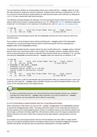 You can determine whether an existing logical volume was created with the --nosync option by using
the lvs command to display the volume's attributes. A logical volume will have an attribute bit 1 of "M" if
it is a mirrored volume that was created without an initial synchronization, and it will have an attribute bit
1 of "m" if it was created with initial synchronization.
The following command displays the attributes of a mirrored logical volume named lv that was created
without initial synchronization, showing attribute bit 1 as "M". Attribute bit 7 is "m", indicating a target type
of mirror. For information on the meaning of the attribute bits, refer to Table 4.4, “lvs Display Fields”.
# lvs vg
LV VG Attr LSize Pool Origin Snap% Move Log Copy% Convert
lv vg Mwi-a-m- 5.00g lv_mlog 100.00
If you grow this mirrored logical volume with the lvextend command, the mirror extension will not be
resynchronized.
If you created a mirrored logical volume without specifying the --nosync option of the lvcreate
command, you can grow the logical volume without resynchronizing the mirror by specifying the --
nosync option of the lvextend command.
The following example extends a logical volume that was created without the --nosync option, indicated
that the mirror was synchronized when it was created. This example, however, specifies that the mirror
not be synchronized when the volume is extended. Note that the volume has an attribute of "m", but after
executing the lvextend commmand with the --nosync option the volume has an attribute of "M".
# lvs vg
LV VG Attr LSize Pool Origin Snap% Move Log Copy% Convert
lv vg mwi-a-m- 20.00m lv_mlog 100.00
# lvextend -L +5G vg/lv --nosync
Extending 2 mirror images.
Extending logical volume lv to 5.02 GiB
Logical volume lv successfully resized
# lvs vg
LV VG Attr LSize Pool Origin Snap% Move Log Copy% Convert
lv vg Mwi-a-m- 5.02g lv_mlog 100.00
If a mirror is inactive, it will not automatically skip synchronization when you extend the mirror, even if you
create the mirror with the --nosync option specified. Instead, you will be prompted whether to do a full
resync of the extended portion of the logical volume.
Note
If a mirror is performing recovery, you cannot extend the mirrored logical volume if you created or
extended the volume with the --nosync option specified. If you did not specify the --nosync
option, however, you can extend the mirror while it is recovering.
4 .4 .14 .3. Extending a Logical Volume with the cling Allocation Policy
When extending an LVM volume, you can use the --alloc cling option of the lvextend command
to specify the cling allocation policy. This policy will choose space on the same physical volumes as
the last segment of the existing logical volume. If there is insufficient space on the physical volumes and
a list of tags is defined in the lvm.conf file, LVM will check whether any of the tags are attached to the
physical volumes and seek to match those physical volume tags between existing extents and new
extents.
For example, if you have logical volumes that are mirrored between two sites within a single volume
group, you can tag the physical volumes according to where they are situated by tagging the physical
volumes with @site1 and @site2 tags and specify the following line in the lvm.conf file:
Red Hat Enterprise Linux 6 Logical Volume Manager Administration
54
 