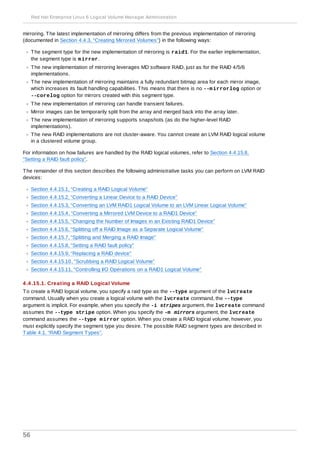 mirroring. The latest implementation of mirroring differs from the previous implementation of mirroring
(documented in Section 4.4.3, “Creating Mirrored Volumes”) in the following ways:
The segment type for the new implementation of mirroring is raid1. For the earlier implementation,
the segment type is mirror.
The new implementation of mirroring leverages MD software RAID, just as for the RAID 4/5/6
implementations.
The new implementation of mirroring maintains a fully redundant bitmap area for each mirror image,
which increases its fault handling capabilities. This means that there is no --mirrorlog option or
--corelog option for mirrors created with this segment type.
The new implementation of mirroring can handle transient failures.
Mirror images can be temporarily split from the array and merged back into the array later.
The new implementation of mirroring supports snapshots (as do the higher-level RAID
implementations).
The new RAID implementations are not cluster-aware. You cannot create an LVM RAID logical volume
in a clustered volume group.
For information on how failures are handled by the RAID logical volumes, refer to Section 4.4.15.8,
“Setting a RAID fault policy”.
The remainder of this section describes the following administrative tasks you can perform on LVM RAID
devices:
Section 4.4.15.1, “Creating a RAID Logical Volume”
Section 4.4.15.2, “Converting a Linear Device to a RAID Device”
Section 4.4.15.3, “Converting an LVM RAID1 Logical Volume to an LVM Linear Logical Volume”
Section 4.4.15.4, “Converting a Mirrored LVM Device to a RAID1 Device”
Section 4.4.15.5, “Changing the Number of Images in an Existing RAID1 Device”
Section 4.4.15.6, “Splitting off a RAID Image as a Separate Logical Volume”
Section 4.4.15.7, “Splitting and Merging a RAID Image”
Section 4.4.15.8, “Setting a RAID fault policy”
Section 4.4.15.9, “Replacing a RAID device”
Section 4.4.15.10, “Scrubbing a RAID Logical Volume”
Section 4.4.15.11, “Controlling I/O Operations on a RAID1 Logical Volume”
4 .4 .15.1. Creating a RAID Logical Volume
To create a RAID logical volume, you specify a raid type as the --type argument of the lvcreate
command. Usually when you create a logical volume with the lvcreate command, the --type
argument is implicit. For example, when you specify the -i stripes argument, the lvcreate command
assumes the --type stripe option. When you specify the -m mirrors argument, the lvcreate
command assumes the --type mirror option. When you create a RAID logical volume, however, you
must explicitly specify the segment type you desire. The possible RAID segment types are described in
Table 4.1, “RAID Segment Types”.
Red Hat Enterprise Linux 6 Logical Volume Manager Administration
56
 