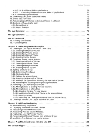 . . . . . . . . . . . . . . . . . . . . . . . . . . . . . . . . . . . . . . . . . . . . . . . . . . . . . . . . . . . . . . . . . . . . . . . . . . . . . . . . . . . . . . . . . . . . . . . . . . . . . .
. . . . . . . . . . . . . . . . . . . . . . . . . . . . . . . . . . . . . . . . . . . . . . . . . . . . . . . . . . . . . . . . . . . . . . . . . . . . . . . . . . . . . . . . . . . . . . . . . . . . . .
. . . . . . . . . . . . . . . . . . . . . . . . . . . . . . . . . . . . . . . . . . . . . . . . . . . . . . . . . . . . . . . . . . . . . . . . . . . . . . . . . . . . . . . . . . . . . . . . . . . . . .
. . . . . . . . . . . . . . . . . . . . . . . . . . . . . . . . . . . . . . . . . . . . . . . . . . . . . . . . . . . . . . . . . . . . . . . . . . . . . . . . . . . . . . . . . . . . . . . . . . . . . .
. . . . . . . . . . . . . . . . . . . . . . . . . . . . . . . . . . . . . . . . . . . . . . . . . . . . . . . . . . . . . . . . . . . . . . . . . . . . . . . . . . . . . . . . . . . . . . . . . . . . . .
. . . . . . . . . . . . . . . . . . . . . . . . . . . . . . . . . . . . . . . . . . . . . . . . . . . . . . . . . . . . . . . . . . . . . . . . . . . . . . . . . . . . . . . . . . . . . . . . . . . . . .
. . . . . . . . . . . . . . . . . . . . . . . . . . . . . . . . . . . . . . . . . . . . . . . . . . . . . . . . . . . . . . . . . . . . . . . . . . . . . . . . . . . . . . . . . . . . . . . . . . . . . .
4.4.15.10. Scrubbing a RAID Logical Volume
4.4.15.11. Controlling I/O Operations on a RAID1 Logical Volume
4.4.16. Shrinking Logical Volumes
4.5. Controlling LVM Device Scans with Filters
4.6. Online Data Relocation
4.7. Activating Logical Volumes on Individual Nodes in a Cluster
4.8. Customized Reporting for LVM
4.8.1. Format Control
4.8.2. Object Selection
The pvs Command
The vgs Command
The lvs Command
4.8.3. Sorting LVM Reports
4.8.4. Specifying Units
Chapter 5. LVM Configuration Examples
5.1. Creating an LVM Logical Volume on Three Disks
5.1.1. Creating the Physical Volumes
5.1.2. Creating the Volume Group
5.1.3. Creating the Logical Volume
5.1.4. Creating the File System
5.2. Creating a Striped Logical Volume
5.2.1. Creating the Physical Volumes
5.2.2. Creating the Volume Group
5.2.3. Creating the Logical Volume
5.2.4. Creating the File System
5.3. Splitting a Volume Group
5.3.1. Determining Free Space
5.3.2. Moving the Data
5.3.3. Splitting the Volume Group
5.3.4. Creating the New Logical Volume
5.3.5. Making a File System and Mounting the New Logical Volume
5.3.6. Activating and Mounting the Original Logical Volume
5.4. Removing a Disk from a Logical Volume
5.4.1. Moving Extents to Existing Physical Volumes
5.4.2. Moving Extents to a New Disk
5.4.2.1. Creating the New Physical Volume
5.4.2.2. Adding the New Physical Volume to the Volume Group
5.4.2.3. Moving the Data
5.4.2.4. Removing the Old Physical Volume from the Volume Group
5.5. Creating a Mirrored LVM Logical Volume in a Cluster
Chapter 6. LVM Troubleshooting
6.1. Troubleshooting Diagnostics
6.2. Displaying Information on Failed Devices
6.3. Recovering from LVM Mirror Failure
6.4. Recovering Physical Volume Metadata
6.5. Replacing a Missing Physical Volume
6.6. Removing Lost Physical Volumes from a Volume Group
6.7. Insufficient Free Extents for a Logical Volume
Chapter 7. LVM Administration with the LVM GUI
The Device Mapper
69
70
71
71
72
72
73
73
74
75
77
78
81
82
84
84
84
84
84
84
85
85
85
85
86
86
86
86
87
87
87
88
88
88
89
89
89
89
90
90
93
93
93
94
97
98
98
99
100
101
Table of Contents
3
 