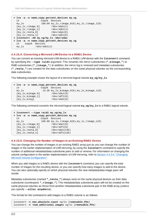 # lvs -a -o name,copy_percent,devices my_vg
LV Copy% Devices
my_lv 100.00 my_lv_rimage_0(0),my_lv_rimage_1(0)
[my_lv_rimage_0] /dev/sda1(1)
[my_lv_rimage_1] /dev/sdb1(1)
[my_lv_rmeta_0] /dev/sda1(0)
[my_lv_rmeta_1] /dev/sdb1(0)
# lvconvert -m0 my_vg/my_lv /dev/sda1
# lvs -a -o name,copy_percent,devices my_vg
LV Copy% Devices
my_lv /dev/sdb1(1)
4 .4 .15.4 . Converting a Mirrored LVM Device to a RAID1 Device
You can convert an existing mirrored LVM device to a RAID1 LVM device with the lvconvert command
by specifying the --type raid1 argument. This renames the mirror subvolumes (*_mimage_*) to
RAID subvolumes (*_rimage_*). In addition, the mirror log is removed and metadata subvolumes
(*_rmeta_*) are created for the data subvolumes on the same physical volumes as the corresponding
data subvolumes.
The following example shows the layout of a mirrored logical volume my_vg/my_lv.
# lvs -a -o name,copy_percent,devices my_vg
LV Copy% Devices
my_lv 15.20 my_lv_mimage_0(0),my_lv_mimage_1(0)
[my_lv_mimage_0] /dev/sde1(0)
[my_lv_mimage_1] /dev/sdf1(0)
[my_lv_mlog] /dev/sdd1(0)
The following command converts the mirrored logical volume my_vg/my_lv to a RAID1 logical volume.
# lvconvert --type raid1 my_vg/my_lv
# lvs -a -o name,copy_percent,devices my_vg
LV Copy% Devices
my_lv 100.00 my_lv_rimage_0(0),my_lv_rimage_1(0)
[my_lv_rimage_0] /dev/sde1(0)
[my_lv_rimage_1] /dev/sdf1(0)
[my_lv_rmeta_0] /dev/sde1(125)
[my_lv_rmeta_1] /dev/sdf1(125)
4 .4 .15.5. Changing the Number of Images in an Existing RAID1 Device
You can change the number of images in an existing RAID1 array just as you can change the number of
images in the earlier implementation of LVM mirroring, by using the lvconvert command to specify the
number of additional metadata/data subvolume pairs to add or remove. For information on changing the
volume configuration in the earlier implementation of LVM mirroring, refer to Section 4.4.3.4, “Changing
Mirrored Volume Configuration”.
When you add images to a RAID1 device with the lvconvert command, you can specify the total
number of images for the resulting device, or you can specify how many images to add to the device.
You can also optionally specify on which physical volumes the new metadata/data image pairs will
reside.
Metadata subvolumes (named *_rmeta_*) always exist on the same physical devices as their data
subvolume counterparts *_rimage_*). The metadata/data subvolume pairs will not be created on the
same physical volumes as those from another metadata/data subvolume pair in the RAID array (unless
you specify --alloc anywhere).
The format for the command to add images to a RAID1 volume is as follows:
lvconvert -m new_absolute_count vg/lv [removable_PVs]
lvconvert -m +num_additional_images vg/lv [removable_PVs]
Red Hat Enterprise Linux 6 Logical Volume Manager Administration
60
 
