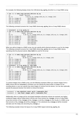 For example, the following display shows the LVM device my_vg/my_lv which is a 2-way RAID1 array:
# lvs -a -o name,copy_percent,devices my_vg
LV Copy% Devices
my_lv 6.25 my_lv_rimage_0(0),my_lv_rimage_1(0)
[my_lv_rimage_0] /dev/sde1(0)
[my_lv_rimage_1] /dev/sdf1(1)
[my_lv_rmeta_0] /dev/sde1(256)
[my_lv_rmeta_1] /dev/sdf1(0)
The following command converts the 2-way RAID1 device my_vg/my_lv to a 3-way RAID1 device:
# lvconvert -m 2 my_vg/my_lv
# lvs -a -o name,copy_percent,devices my_vg
LV Copy% Devices
my_lv 6.25 my_lv_rimage_0(0),my_lv_rimage_1(0),my_lv_rimage_2(0)
[my_lv_rimage_0] /dev/sde1(0)
[my_lv_rimage_1] /dev/sdf1(1)
[my_lv_rimage_2] /dev/sdg1(1)
[my_lv_rmeta_0] /dev/sde1(256)
[my_lv_rmeta_1] /dev/sdf1(0)
[my_lv_rmeta_2] /dev/sdg1(0)
When you add an image to a RAID1 array, you can specify which physical volumes to use for the image.
The following command converts the 2-way RAID1 device my_vg/my_lv to a 3-way RAID1 device,
specifying that the physical volume /dev/sdd1 be used for the array:
# lvs -a -o name,copy_percent,devices my_vg
LV Copy% Devices
my_lv 56.00 my_lv_rimage_0(0),my_lv_rimage_1(0)
[my_lv_rimage_0] /dev/sda1(1)
[my_lv_rimage_1] /dev/sdb1(1)
[my_lv_rmeta_0] /dev/sda1(0)
[my_lv_rmeta_1] /dev/sdb1(0)
# lvconvert -m 2 my_vg/my_lv /dev/sdd1
# lvs -a -o name,copy_percent,devices my_vg
LV Copy% Devices
my_lv 28.00 my_lv_rimage_0(0),my_lv_rimage_1(0),my_lv_rimage_2(0)
[my_lv_rimage_0] /dev/sda1(1)
[my_lv_rimage_1] /dev/sdb1(1)
[my_lv_rimage_2] /dev/sdd1(1)
[my_lv_rmeta_0] /dev/sda1(0)
[my_lv_rmeta_1] /dev/sdb1(0)
[my_lv_rmeta_2] /dev/sdd1(0)
To remove images from a RAID1 array, use the following command. When you remove images from a
RAID1 device with the lvconvert command, you can specify the total number of images for the
resulting device, or you can specify how many images to remove from the device. You can also optionally
specify the physical volumes from which to remove the device.
lvconvert -m new_absolute_count vg/lv [removable_PVs]
lvconvert -m -num_fewer_images vg/lv [removable_PVs]
Additionally, when an image and its associated metadata subvolume volume are removed, any higher-
numbered images will be shifted down to fill the slot. If you remove lv_rimage_1 from a 3-way RAID1
array that consists of lv_rimage_0, lv_rimage_1, and lv_rimage_2, this results in a RAID1 array
that consists of lv_rimage_0 and lv_rimage_1. The subvolume lv_rimage_2 will be renamed
and take over the empty slot, becoming lv_rimage_1.
The following example shows the layout of a 3-way RAID1 logical volume my_vg/my_lv.
Chapter 4. LVM Administration with CLI Commands
61
 