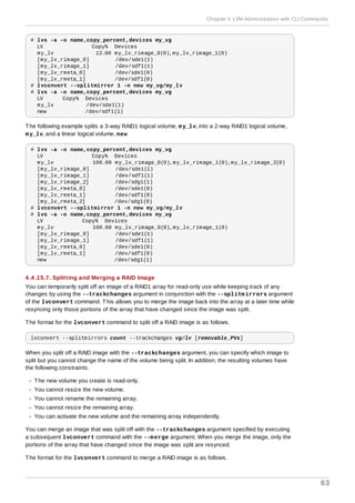 # lvs -a -o name,copy_percent,devices my_vg
LV Copy% Devices
my_lv 12.00 my_lv_rimage_0(0),my_lv_rimage_1(0)
[my_lv_rimage_0] /dev/sde1(1)
[my_lv_rimage_1] /dev/sdf1(1)
[my_lv_rmeta_0] /dev/sde1(0)
[my_lv_rmeta_1] /dev/sdf1(0)
# lvconvert --splitmirror 1 -n new my_vg/my_lv
# lvs -a -o name,copy_percent,devices my_vg
LV Copy% Devices
my_lv /dev/sde1(1)
new /dev/sdf1(1)
The following example splits a 3-way RAID1 logical volume, my_lv, into a 2-way RAID1 logical volume,
my_lv, and a linear logical volume, new
# lvs -a -o name,copy_percent,devices my_vg
LV Copy% Devices
my_lv 100.00 my_lv_rimage_0(0),my_lv_rimage_1(0),my_lv_rimage_2(0)
[my_lv_rimage_0] /dev/sde1(1)
[my_lv_rimage_1] /dev/sdf1(1)
[my_lv_rimage_2] /dev/sdg1(1)
[my_lv_rmeta_0] /dev/sde1(0)
[my_lv_rmeta_1] /dev/sdf1(0)
[my_lv_rmeta_2] /dev/sdg1(0)
# lvconvert --splitmirror 1 -n new my_vg/my_lv
# lvs -a -o name,copy_percent,devices my_vg
LV Copy% Devices
my_lv 100.00 my_lv_rimage_0(0),my_lv_rimage_1(0)
[my_lv_rimage_0] /dev/sde1(1)
[my_lv_rimage_1] /dev/sdf1(1)
[my_lv_rmeta_0] /dev/sde1(0)
[my_lv_rmeta_1] /dev/sdf1(0)
new /dev/sdg1(1)
4 .4 .15.7. Splitting and Merging a RAID Image
You can temporarily split off an image of a RAID1 array for read-only use while keeping track of any
changes by using the --trackchanges argument in conjunction with the --splitmirrors argument
of the lvconvert command. This allows you to merge the image back into the array at a later time while
resyncing only those portions of the array that have changed since the image was split.
The format for the lvconvert command to split off a RAID image is as follows.
lvconvert --splitmirrors count --trackchanges vg/lv [removable_PVs]
When you split off a RAID image with the --trackchanges argument, you can specify which image to
split but you cannot change the name of the volume being split. In addition, the resulting volumes have
the following constraints.
The new volume you create is read-only.
You cannot resize the new volume.
You cannot rename the remaining array.
You cannot resize the remaining array.
You can activate the new volume and the remaining array independently.
You can merge an image that was split off with the --trackchanges argument specified by executing
a subsequent lvconvert command with the --merge argument. When you merge the image, only the
portions of the array that have changed since the image was split are resynced.
The format for the lvconvert command to merge a RAID image is as follows.
Chapter 4. LVM Administration with CLI Commands
63
 