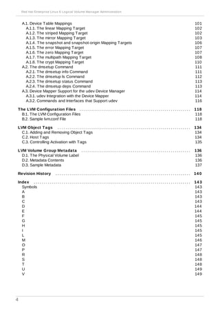 . . . . . . . . . . . . . . . . . . . . . . . . . . . . . . . . . . . . . . . . . . . . . . . . . . . . . . . . . . . . . . . . . . . . . . . . . . . . . . . . . . . . . . . . . . . . . . . . . . . . . .
. . . . . . . . . . . . . . . . . . . . . . . . . . . . . . . . . . . . . . . . . . . . . . . . . . . . . . . . . . . . . . . . . . . . . . . . . . . . . . . . . . . . . . . . . . . . . . . . . . . . . .
. . . . . . . . . . . . . . . . . . . . . . . . . . . . . . . . . . . . . . . . . . . . . . . . . . . . . . . . . . . . . . . . . . . . . . . . . . . . . . . . . . . . . . . . . . . . . . . . . . . . . .
. . . . . . . . . . . . . . . . . . . . . . . . . . . . . . . . . . . . . . . . . . . . . . . . . . . . . . . . . . . . . . . . . . . . . . . . . . . . . . . . . . . . . . . . . . . . . . . . . . . . . .
. . . . . . . . . . . . . . . . . . . . . . . . . . . . . . . . . . . . . . . . . . . . . . . . . . . . . . . . . . . . . . . . . . . . . . . . . . . . . . . . . . . . . . . . . . . . . . . . . . . . . .
A.1. Device Table Mappings
A.1.1. The linear Mapping Target
A.1.2. The striped Mapping Target
A.1.3. The mirror Mapping Target
A.1.4. The snapshot and snapshot-origin Mapping Targets
A.1.5. The error Mapping Target
A.1.6. The zero Mapping Target
A.1.7. The multipath Mapping Target
A.1.8. The crypt Mapping Target
A.2. The dmsetup Command
A.2.1. The dmsetup info Command
A.2.2. The dmsetup ls Command
A.2.3. The dmsetup status Command
A.2.4. The dmsetup deps Command
A.3. Device Mapper Support for the udev Device Manager
A.3.1. udev Integration with the Device Mapper
A.3.2. Commands and Interfaces that Support udev
The LVM Configuration Files
B.1. The LVM Configuration Files
B.2. Sample lvm.conf File
LVM Object Tags
C.1. Adding and Removing Object Tags
C.2. Host Tags
C.3. Controlling Activation with Tags
LVM Volume Group Metadata
D.1. The Physical Volume Label
D.2. Metadata Contents
D.3. Sample Metadata
Revision History
Index
Symbols
A
B
C
D
E
F
G
H
I
L
M
O
P
R
S
T
U
V
101
102
102
103
106
107
107
108
110
111
111
112
113
113
114
114
116
118
118
118
134
134
134
135
136
136
136
137
14 0
14 3
143
143
143
143
144
144
145
145
145
145
145
146
147
147
148
148
148
149
149
Red Hat Enterprise Linux 6 Logical Volume Manager Administration
4
 